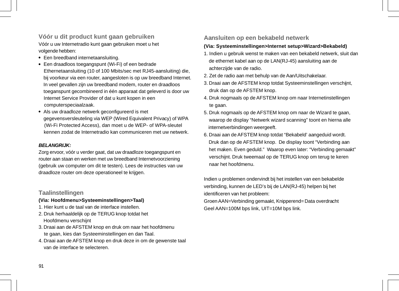 91Vóór u dit product kunt gaan gebruikenVóór u uw Internetradio kunt gaan gebruiken moet u hetvolgende hebben:    Een breedband internetaansluiting.    Een draadloos toegangspunt (Wi-Fi) of een bedrade    Ethernetaansluiting (10 of 100 Mbits/sec met RJ45-aansluiting) die,    bij voorkeur via een router, aangesloten is op uw breedband Internet.    In veel gevallen zijn uw breedband modem, router en draadloos    toeganspunt gecombineerd in één apparaat dat geleverd is door uw    Internet Service Provider of dat u kunt kopen in een    computerspeciaalzaak.    Als uw draadloze netwerk geconfigureerd is met    gegevensversleuteling via WEP (Wired Equivalent Privacy) of WPA    (Wi-Fi Protected Access), dan moet u de WEP- of WPA-sleutel    kennen zodat de Internetradio kan communiceren met uw netwerk.BELANGRIJK:Zorg ervoor, vóór u verder gaat, dat uw draadloze toegangspunt enrouter aan staan en werken met uw breedband Internetvoorziening(gebruik uw computer om dit te testen). Lees de instructies van uwdraadloze router om deze operationeel te krijgen.Taalinstellingen(Via: Hoofdmenu&gt;Systeeminstellingen&gt;Taal)1. Hier kunt u de taal van de interface instellen.2. Druk herhaaldelijk op de TERUG knop totdat het    Hoofdmenu verschijnt3. Draai aan de AFSTEM knop en druk om naar het hoofdmenu    te gaan, kies dan Systeeminstellingen en dan Taal.4. Draai aan de AFSTEM knop en druk deze in om de gewenste taal    van de interface te selecteren.Aansluiten op een bekabeld netwerk(Via: Systeeminstellingen&gt;Internet setup&gt;Wizard&gt;Bekabeld)1. Indien u gebruik wenst te maken van een bekabeld netwerk, sluit dan    de ethernet kabel aan op de LAN(RJ-45) aansluiting aan de    achterzijde van de radio.2. Zet de radio aan met behulp van de Aan/Uitschakelaar.3. Draai aan de AFSTEM knop totdat Systeeminstellingen verschijnt,    druk dan op de AFSTEM knop.4. Druk nogmaals op de AFSTEM knop om naar Internetinstellingen    te gaan.5. Druk nogmaals op de AFSTEM knop om naar de Wizard te gaan,    waarop de display “Netwerk wizard scanning” toont en hierna alle    internetverbindingen weergeeft.6. Draai aan de AFSTEM knop totdat “Bekabeld’ aangeduid wordt.    Druk dan op de AFSTEM knop.  De display toont “Verbinding aan    het maken. Even geduld.”  Waarop even later: “Verbinding gemaakt”    verschijnt. Druk tweemaal op de TERUG knop om terug te keren    naar het hoofdmenu.Indien u problemen ondervindt bij het instellen van een bekabeldeverbinding, kunnen de LED’s bij de LAN(RJ-45) helpen bij hetidentificeren van het probleem:Groen AAN=Verbinding gemaakt, Knipperend= Data overdrachtGeel AAN=100M bps link, UIT=10M bps link.