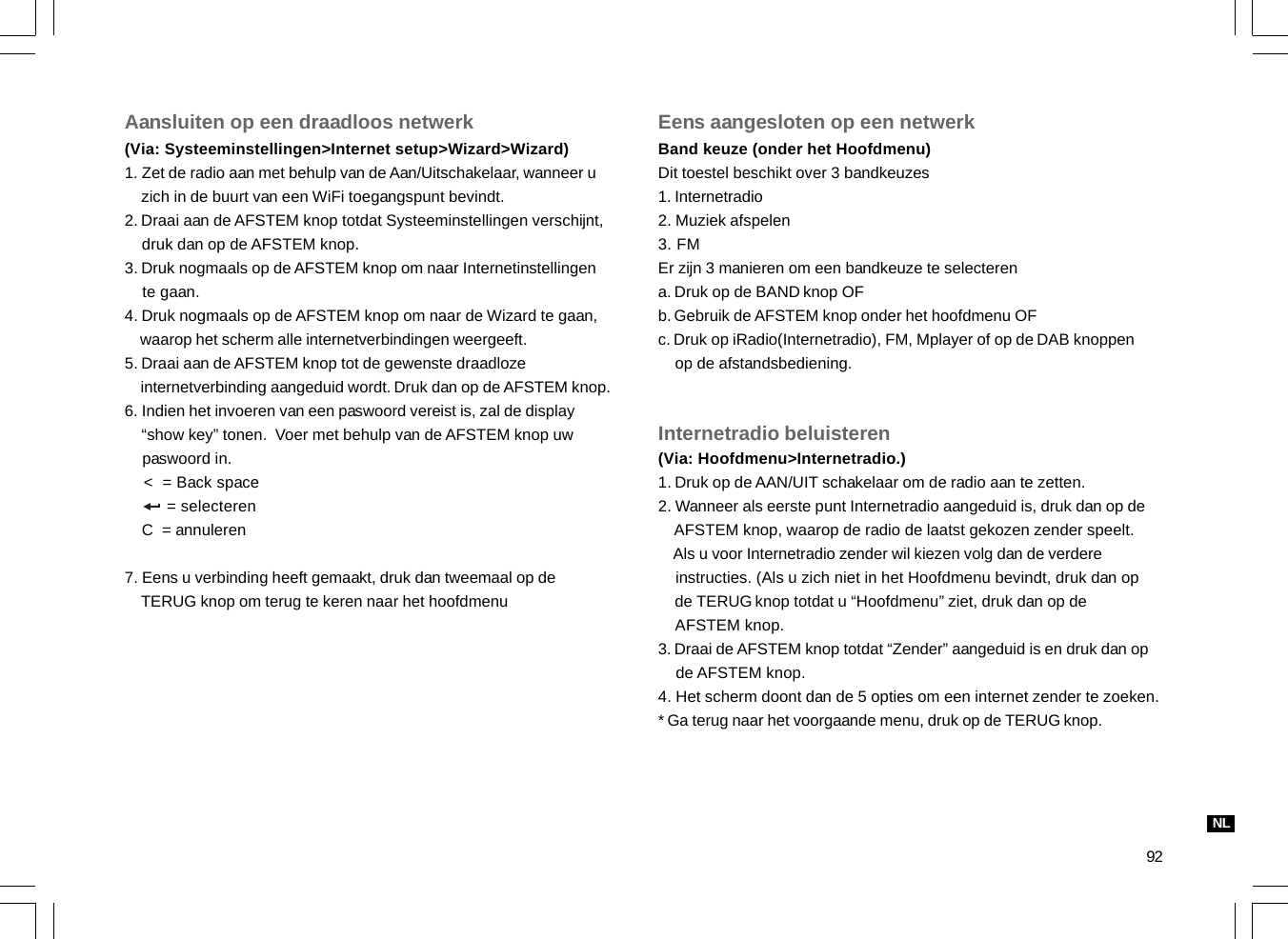 92Aansluiten op een draadloos netwerk(Via: Systeeminstellingen&gt;Internet setup&gt;Wizard&gt;Wizard)1. Zet de radio aan met behulp van de Aan/Uitschakelaar, wanneer u    zich in de buurt van een WiFi toegangspunt bevindt.2. Draai aan de AFSTEM knop totdat Systeeminstellingen verschijnt,    druk dan op de AFSTEM knop.3. Druk nogmaals op de AFSTEM knop om naar Internetinstellingen    te gaan.4. Druk nogmaals op de AFSTEM knop om naar de Wizard te gaan,    waarop het scherm alle internetverbindingen weergeeft.5. Draai aan de AFSTEM knop tot de gewenste draadloze    internetverbinding aangeduid wordt. Druk dan op de AFSTEM knop.6. Indien het invoeren van een paswoord vereist is, zal de display    “show key” tonen.  Voer met behulp van de AFSTEM knop uw    paswoord in.    &lt;  = Back space         = selecteren    C  = annuleren7. Eens u verbinding heeft gemaakt, druk dan tweemaal op de    TERUG knop om terug te keren naar het hoofdmenuEens aangesloten op een netwerkBand keuze (onder het Hoofdmenu)Dit toestel beschikt over 3 bandkeuzes1. Internetradio2. Muziek afspelen3. FMEr zijn 3 manieren om een bandkeuze te selecterena. Druk op de BAND knop OFb. Gebruik de AFSTEM knop onder het hoofdmenu OFc. Druk op iRadio(Internetradio), FM, Mplayer of op de DAB knoppen    op de afstandsbediening.Internetradio beluisteren(Via: Hoofdmenu&gt;Internetradio.)1. Druk op de AAN/UIT schakelaar om de radio aan te zetten.2. Wanneer als eerste punt Internetradio aangeduid is, druk dan op de    AFSTEM knop, waarop de radio de laatst gekozen zender speelt.    Als u voor Internetradio zender wil kiezen volg dan de verdere    instructies. (Als u zich niet in het Hoofdmenu bevindt, druk dan op    de TERUG knop totdat u “Hoofdmenu” ziet, druk dan op de    AFSTEM knop.3. Draai de AFSTEM knop totdat “Zender” aangeduid is en druk dan op    de AFSTEM knop.4. Het scherm doont dan de 5 opties om een internet zender te zoeken.* Ga terug naar het voorgaande menu, druk op de TERUG knop.NL