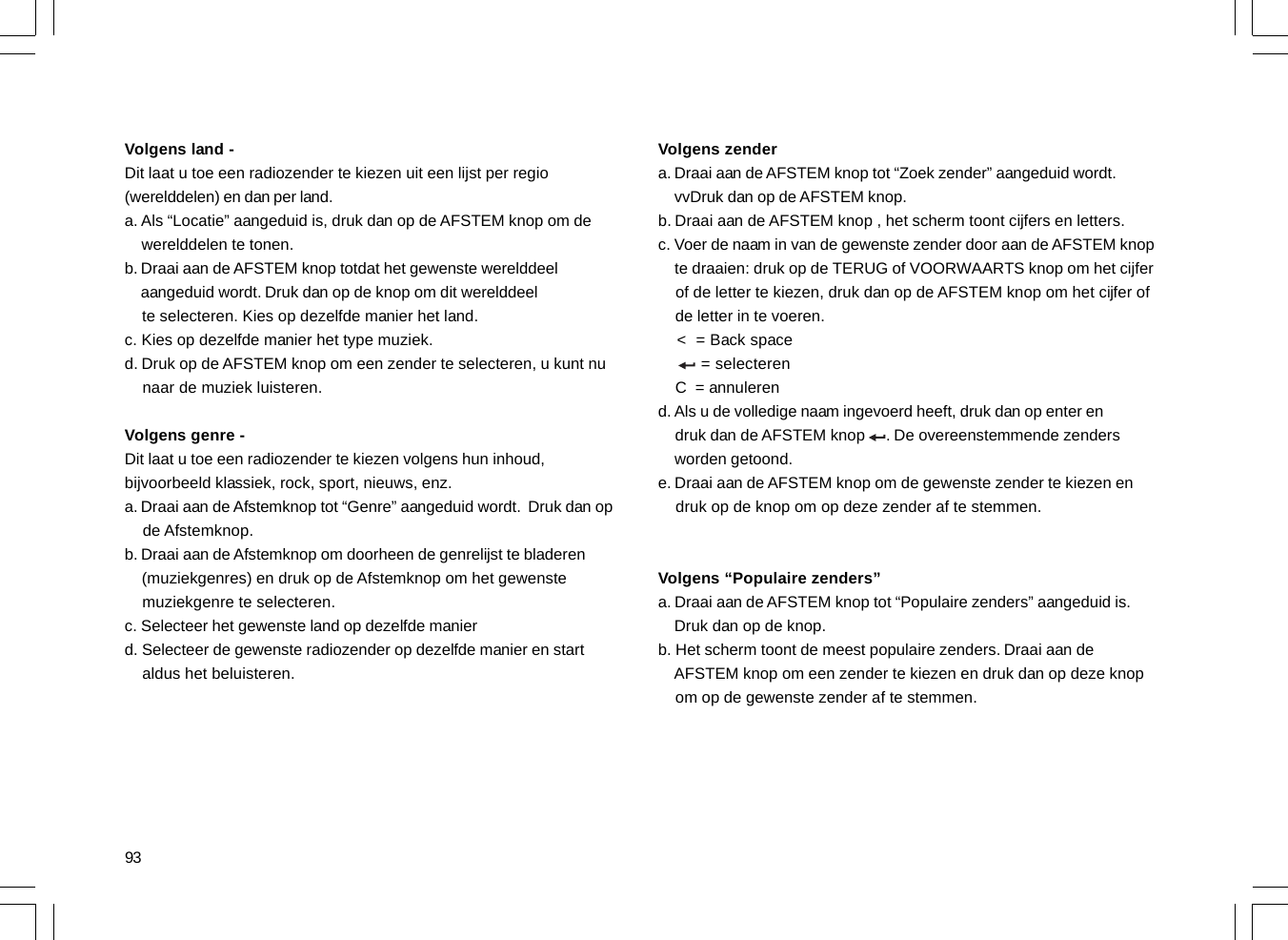 93Volgens land -Dit laat u toe een radiozender te kiezen uit een lijst per regio(werelddelen) en dan per land.a. Als “Locatie” aangeduid is, druk dan op de AFSTEM knop om de    werelddelen te tonen.b. Draai aan de AFSTEM knop totdat het gewenste werelddeel    aangeduid wordt. Druk dan op de knop om dit werelddeel    te selecteren. Kies op dezelfde manier het land.c. Kies op dezelfde manier het type muziek.d. Druk op de AFSTEM knop om een zender te selecteren, u kunt nu    naar de muziek luisteren.Volgens genre -Dit laat u toe een radiozender te kiezen volgens hun inhoud,bijvoorbeeld klassiek, rock, sport, nieuws, enz.a. Draai aan de Afstemknop tot “Genre” aangeduid wordt.  Druk dan op    de Afstemknop.b. Draai aan de Afstemknop om doorheen de genrelijst te bladeren    (muziekgenres) en druk op de Afstemknop om het gewenste    muziekgenre te selecteren.c. Selecteer het gewenste land op dezelfde manierd. Selecteer de gewenste radiozender op dezelfde manier en start    aldus het beluisteren.Volgens zendera. Draai aan de AFSTEM knop tot “Zoek zender” aangeduid wordt.    vvDruk dan op de AFSTEM knop.b. Draai aan de AFSTEM knop , het scherm toont cijfers en letters.c. Voer de naam in van de gewenste zender door aan de AFSTEM knop    te draaien: druk op de TERUG of VOORWAARTS knop om het cijfer    of de letter te kiezen, druk dan op de AFSTEM knop om het cijfer of    de letter in te voeren.    &lt;  = Back space         = selecteren    C  = annulerend. Als u de volledige naam ingevoerd heeft, druk dan op enter en    druk dan de AFSTEM knop     . De overeenstemmende zenders    worden getoond.e. Draai aan de AFSTEM knop om de gewenste zender te kiezen en    druk op de knop om op deze zender af te stemmen.Volgens “Populaire zenders”a. Draai aan de AFSTEM knop tot “Populaire zenders” aangeduid is.    Druk dan op de knop.b. Het scherm toont de meest populaire zenders. Draai aan de    AFSTEM knop om een zender te kiezen en druk dan op deze knop    om op de gewenste zender af te stemmen.