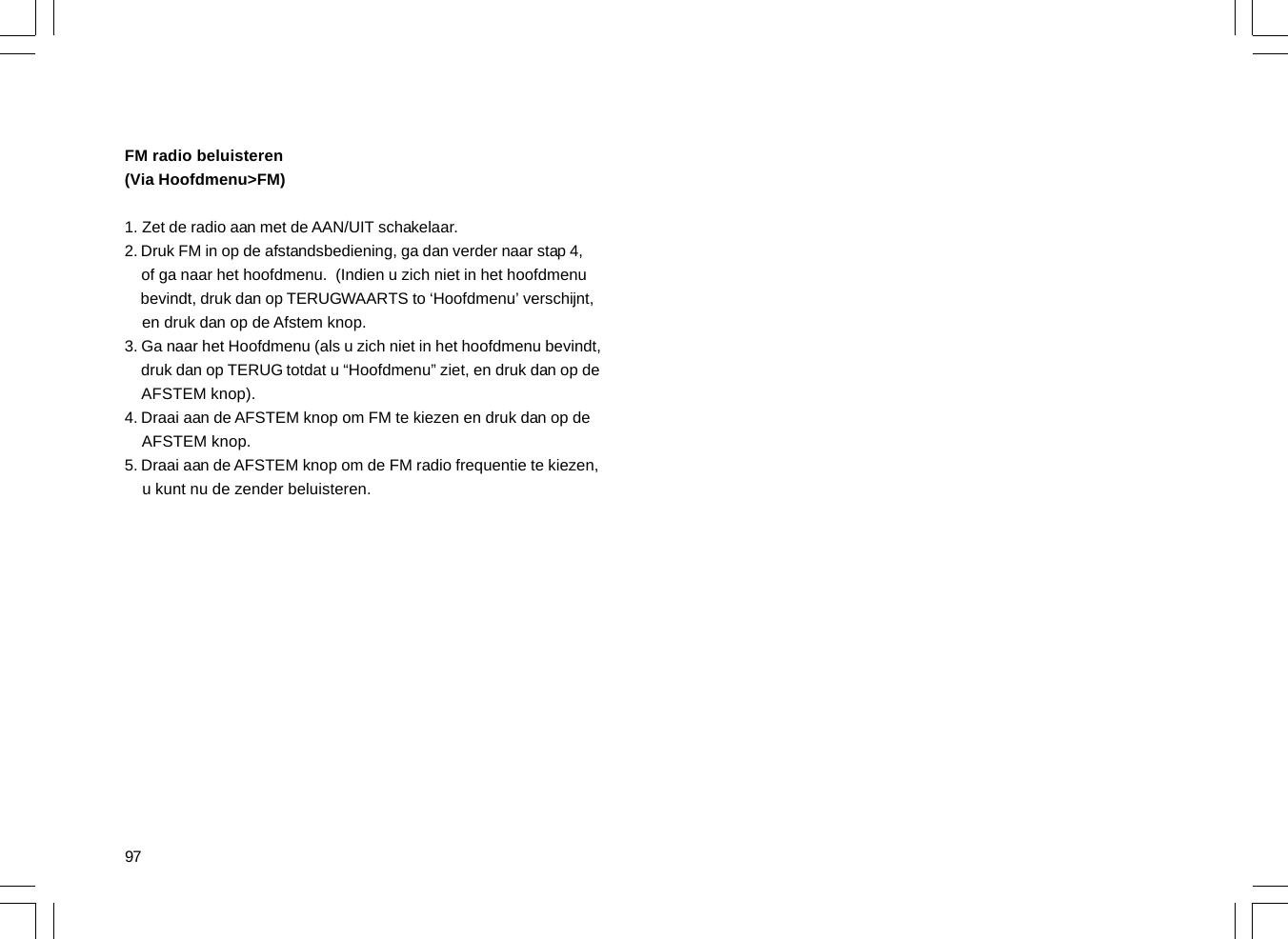 97FM radio beluisteren(Via Hoofdmenu&gt;FM)1. Zet de radio aan met de AAN/UIT schakelaar.2. Druk FM in op de afstandsbediening, ga dan verder naar stap 4,    of ga naar het hoofdmenu.  (Indien u zich niet in het hoofdmenu    bevindt, druk dan op TERUGWAARTS to ‘Hoofdmenu’ verschijnt,    en druk dan op de Afstem knop.3. Ga naar het Hoofdmenu (als u zich niet in het hoofdmenu bevindt,    druk dan op TERUG totdat u “Hoofdmenu” ziet, en druk dan op de    AFSTEM knop).4. Draai aan de AFSTEM knop om FM te kiezen en druk dan op de    AFSTEM knop.5. Draai aan de AFSTEM knop om de FM radio frequentie te kiezen,    u kunt nu de zender beluisteren.