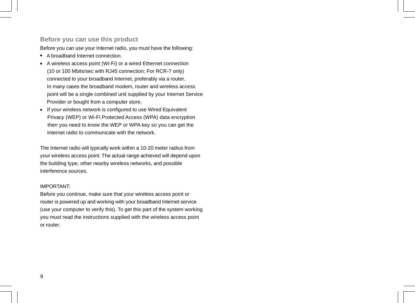 9Before you can use this productBefore you can use your Internet radio, you must have the following:     A broadband Internet connection.     A wireless access point (Wi-Fi) or a wired Ethernet connection     (10 or 100 Mbits/sec with RJ45 connection; For RCR-7 only)     connected to your broadband Internet, preferably via a router.     In many cases the broadband modem, router and wireless access     point will be a single combined unit supplied by your Internet Service     Provider or bought from a computer store.     If your wireless network is configured to use Wired Equivalent     Privacy (WEP) or Wi-Fi Protected Access (WPA) data encryption     then you need to know the WEP or WPA key so you can get the     Internet radio to communicate with the network.The Internet radio will typically work within a 10-20 meter radius fromyour wireless access point. The actual range achieved will depend uponthe building type, other nearby wireless networks, and possibleinterference sources.IMPORTANT:Before you continue, make sure that your wireless access point orrouter is powered up and working with your broadband Internet service(use your computer to verify this). To get this part of the system workingyou must read the instructions supplied with the wireless access pointor router.
