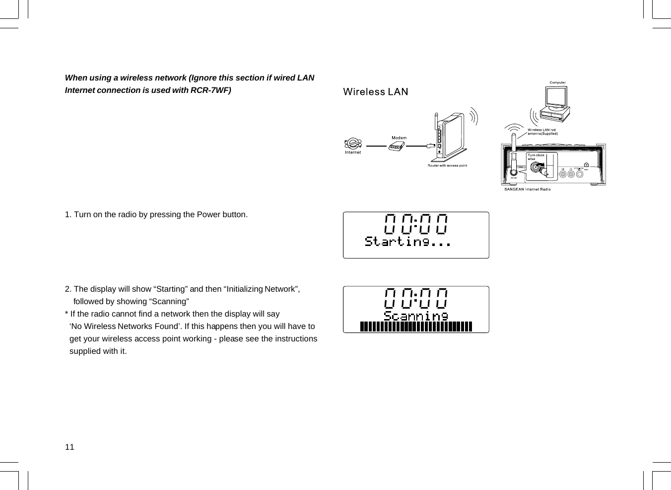 11When using a wireless network (Ignore this section if wired LANInternet connection is used with RCR-7WF)1. Turn on the radio by pressing the Power button.2. The display will show “Starting” and then “Initializing Network”,    followed by showing “Scanning”* If the radio cannot find a network then the display will say  ‘No Wireless Networks Found’. If this happens then you will have to  get your wireless access point working - please see the instructions  supplied with it.