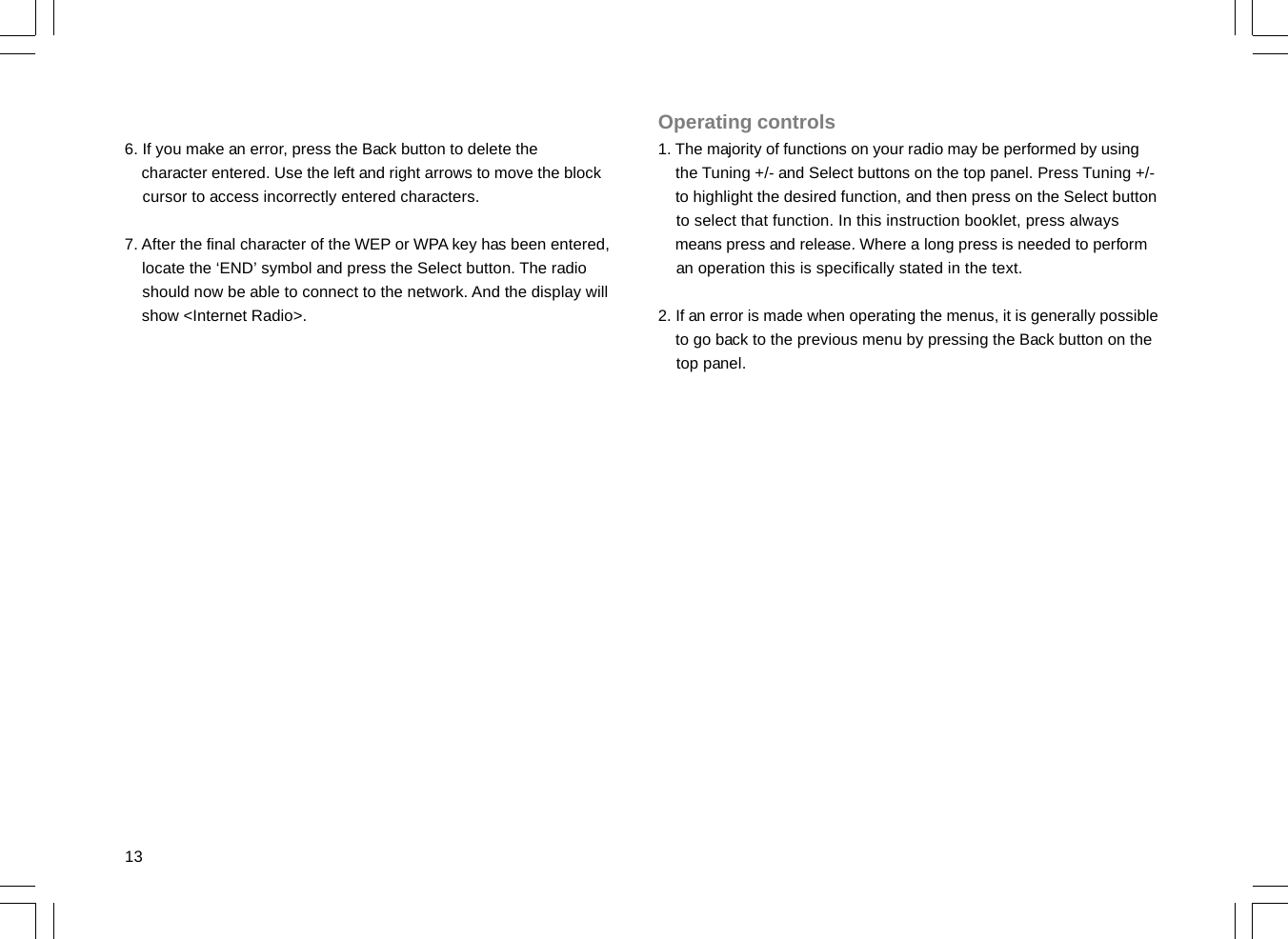 136. If you make an error, press the Back button to delete the    character entered. Use the left and right arrows to move the block    cursor to access incorrectly entered characters.7. After the final character of the WEP or WPA key has been entered,    locate the ‘END’ symbol and press the Select button. The radio    should now be able to connect to the network. And the display will    show &lt;Internet Radio&gt;.Operating controls1. The majority of functions on your radio may be performed by using    the Tuning +/- and Select buttons on the top panel. Press Tuning +/-    to highlight the desired function, and then press on the Select button    to select that function. In this instruction booklet, press always    means press and release. Where a long press is needed to perform    an operation this is specifically stated in the text.2. If an error is made when operating the menus, it is generally possible    to go back to the previous menu by pressing the Back button on the    top panel.