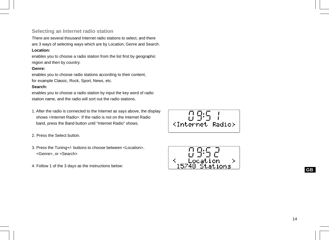 14GBSelecting an Internet radio stationThere are several thousand Internet radio stations to select, and thereare 3 ways of selecting ways which are by Location, Genre and Search.Location:enables you to choose a radio station from the list first by geographicregion and then by country.Genre:enables you to choose radio stations according to their content,for example Classic, Rock, Sport, News, etc.Search:enables you to choose a radio station by input the key word of radiostation name, and the radio will sort out the radio stations.1. After the radio is connected to the Internet as says above, the display    shows &lt;Internet Radio&gt;. If the radio is not on the Internet Radio    band, press the Band button until “Internet Radio” shows.2. Press the Select button.3. Press the Tuning+/- buttons to choose between &lt;Location&gt;,    &lt;Genre&gt;, or &lt;Search&gt;4. Follow 1 of the 3 days as the instructions below: