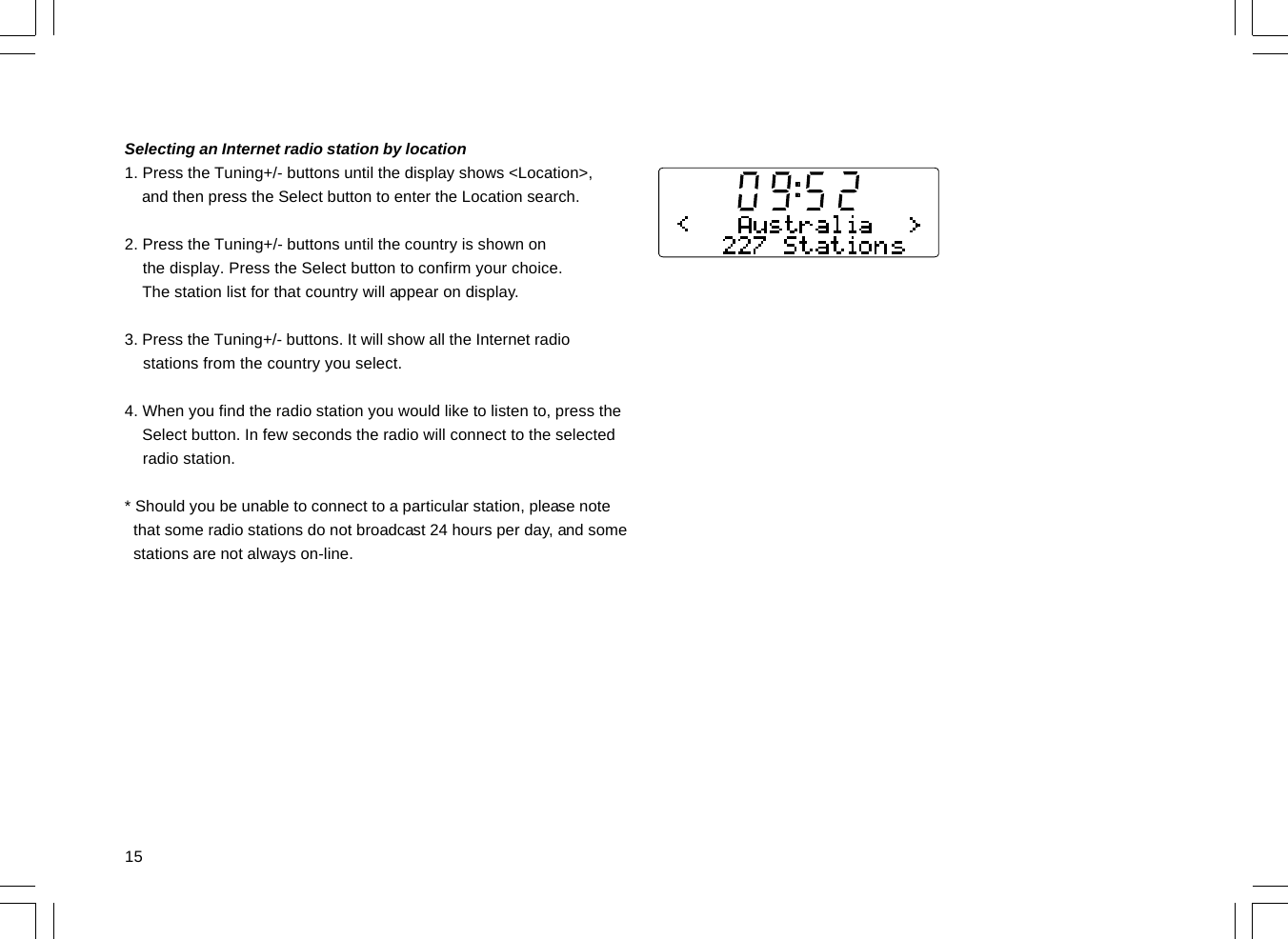 15Selecting an Internet radio station by location1. Press the Tuning+/- buttons until the display shows &lt;Location&gt;,    and then press the Select button to enter the Location search.2. Press the Tuning+/- buttons until the country is shown on    the display. Press the Select button to confirm your choice.    The station list for that country will appear on display.3. Press the Tuning+/- buttons. It will show all the Internet radio    stations from the country you select.4. When you find the radio station you would like to listen to, press the    Select button. In few seconds the radio will connect to the selected    radio station.* Should you be unable to connect to a particular station, please note  that some radio stations do not broadcast 24 hours per day, and some  stations are not always on-line.