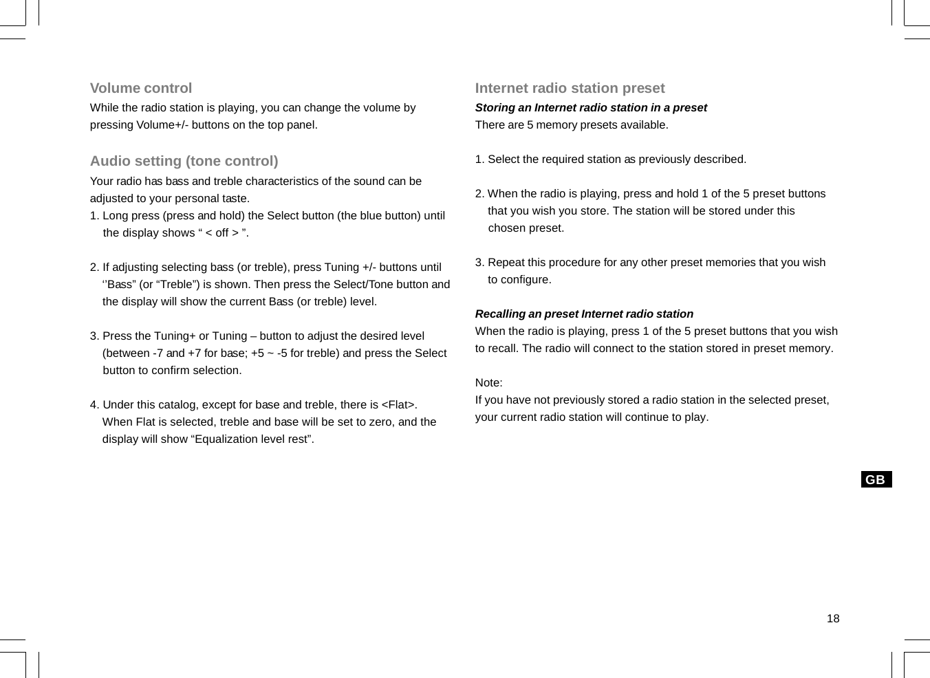 18GBVolume controlWhile the radio station is playing, you can change the volume bypressing Volume+/- buttons on the top panel.Audio setting (tone control)Your radio has bass and treble characteristics of the sound can beadjusted to your personal taste.1. Long press (press and hold) the Select button (the blue button) until    the display shows “ &lt; off &gt; ”.2. If adjusting selecting bass (or treble), press Tuning +/- buttons until    ‘’Bass” (or “Treble”) is shown. Then press the Select/Tone button and    the display will show the current Bass (or treble) level.3. Press the Tuning+ or Tuning – button to adjust the desired level    (between -7 and +7 for base; +5 ~ -5 for treble) and press the Select    button to confirm selection.4. Under this catalog, except for base and treble, there is &lt;Flat&gt;.    When Flat is selected, treble and base will be set to zero, and the    display will show “Equalization level rest”.Internet radio station presetStoring an Internet radio station in a presetThere are 5 memory presets available.1. Select the required station as previously described.2. When the radio is playing, press and hold 1 of the 5 preset buttons    that you wish you store. The station will be stored under this    chosen preset.3. Repeat this procedure for any other preset memories that you wish    to configure.Recalling an preset Internet radio stationWhen the radio is playing, press 1 of the 5 preset buttons that you wishto recall. The radio will connect to the station stored in preset memory.Note:If you have not previously stored a radio station in the selected preset,your current radio station will continue to play.