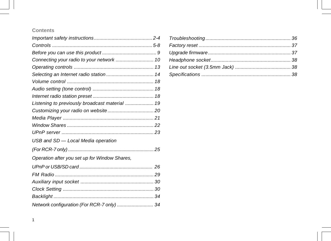 Important safety instructions...........................................2-4Controls ..........................................................................5-8Before you can use this product ........................................ 9Connecting your radio to your network ............................ 10Operating controls ........................................................... 13Selecting an Internet radio station ................................... 14Volume control ................................................................ 18Audio setting (tone control) ............................................. 18Internet radio station preset .............................................18Listening to previously broadcast material ..................... 19Customizing your radio on website.................................. 20Media Player ................................................................... 21Window Shares ................................................................ 22UPnP server .................................................................... 23USB and SD — Local Media operation(For RCR-7 only) ..................................................................25Operation after you set up for Window Shares,UPnP or USB/SD card ........................................................ 26FM Radio .........................................................................29Auxiliary input socket ...................................................... 30Clock Setting ...................................................................30Backlight .......................................................................... 34Network configuration (For RCR-7 only) ........................... 34Contents1Troubleshooting...............................................................36Factory reset ....................................................................37Upgrade firmware.............................................................37Headphone socket...........................................................38Line out socket (3.5mm Jack) .........................................38Specifications ..................................................................38