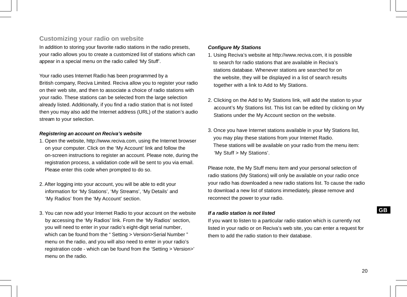 20GBCustomizing your radio on websiteIn addition to storing your favorite radio stations in the radio presets,your radio allows you to create a customized list of stations which canappear in a special menu on the radio called ‘My Stuff’.Your radio uses Internet Radio has been programmed by aBritish company, Reciva Limited. Reciva allow you to register your radioon their web site, and then to associate a choice of radio stations withyour radio. These stations can be selected from the large selectionalready listed. Additionally, if you find a radio station that is not listedthen you may also add the Internet address (URL) of the station’s audiostream to your selection.Registering an account on Reciva’s website1. Open the website, http://www.reciva.com, using the Internet browser    on your computer. Click on the ‘My Account’ link and follow the    on-screen instructions to register an account. Please note, during the    registration process, a validation code will be sent to you via email.    Please enter this code when prompted to do so.2. After logging into your account, you will be able to edit your    information for ‘My Stations’, ‘My Streams’, ‘My Details’ and    ‘My Radios’ from the ‘My Account’ section.3. You can now add your Internet Radio to your account on the website    by accessing the ‘My Radios’ link. From the ‘My Radios’ section,    you will need to enter in your radio’s eight-digit serial number,    which can be found from the “ Setting &gt; Version&gt;Serial Number ”    menu on the radio, and you will also need to enter in your radio’s    registration code - which can be found from the ‘Setting &gt; Version&gt;’    menu on the radio.Configure My Stations1. Using Reciva’s website at http://www.reciva.com, it is possible    to search for radio stations that are available in Reciva’s    stations database. Whenever stations are searched for on    the website, they will be displayed in a list of search results    together with a link to Add to My Stations.2. Clicking on the Add to My Stations link, will add the station to your    account’s My Stations list. This list can be edited by clicking on My    Stations under the My Account section on the website.3. Once you have Internet stations available in your My Stations list,    you may play these stations from your Internet Radio.    These stations will be available on your radio from the menu item:    ‘My Stuff &gt; My Stations’.Please note, the My Stuff menu item and your personal selection ofradio stations (My Stations) will only be available on your radio onceyour radio has downloaded a new radio stations list. To cause the radioto download a new list of stations immediately, please remove andreconnect the power to your radio.If a radio station is not listedIf you want to listen to a particular radio station which is currently notlisted in your radio or on Reciva’s web site, you can enter a request forthem to add the radio station to their database.