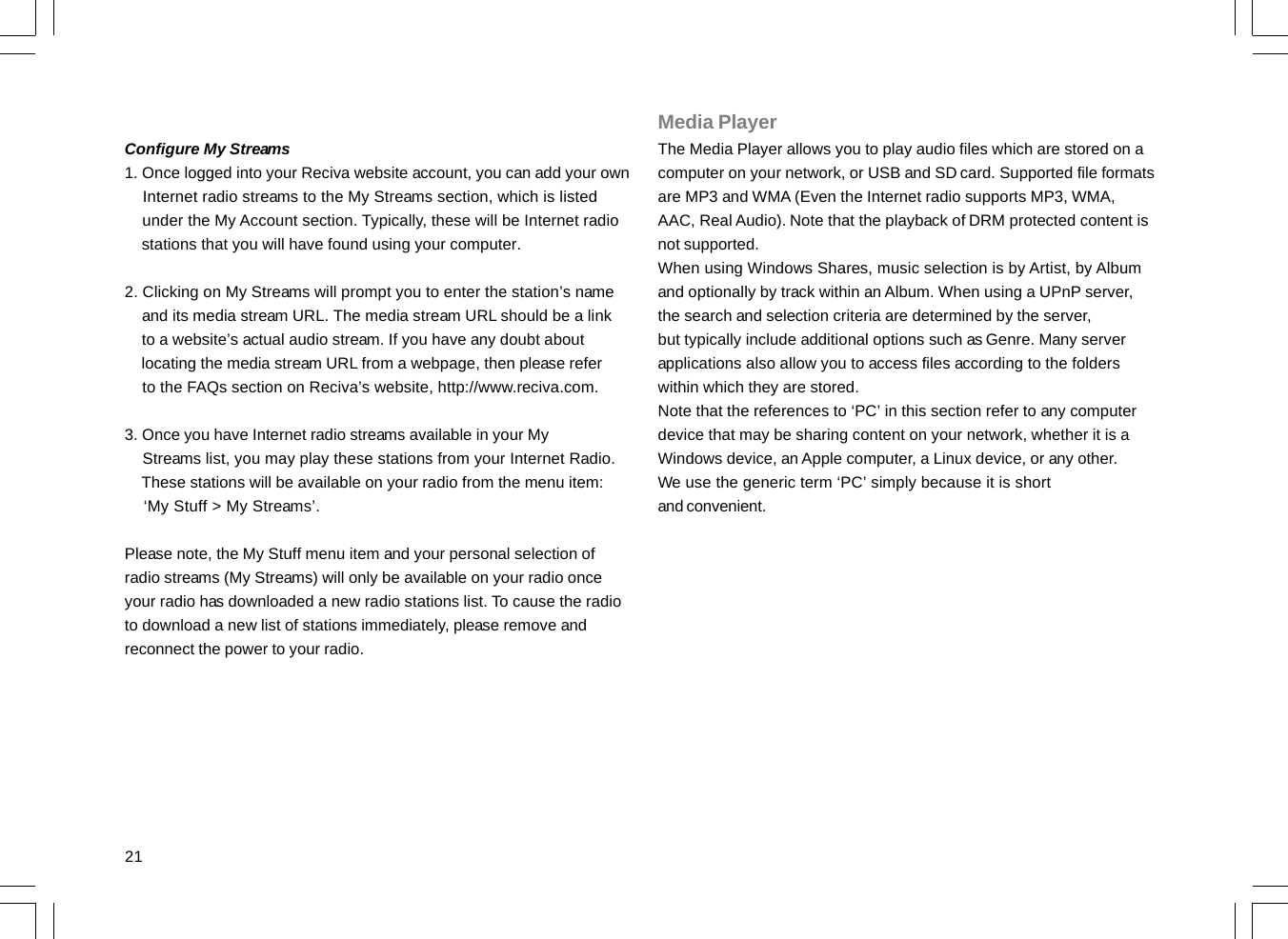 21Configure My Streams1. Once logged into your Reciva website account, you can add your own    Internet radio streams to the My Streams section, which is listed    under the My Account section. Typically, these will be Internet radio    stations that you will have found using your computer.2. Clicking on My Streams will prompt you to enter the station’s name    and its media stream URL. The media stream URL should be a link    to a website’s actual audio stream. If you have any doubt about    locating the media stream URL from a webpage, then please refer    to the FAQs section on Reciva’s website, http://www.reciva.com.3. Once you have Internet radio streams available in your My    Streams list, you may play these stations from your Internet Radio.    These stations will be available on your radio from the menu item:    ‘My Stuff &gt; My Streams’.Please note, the My Stuff menu item and your personal selection ofradio streams (My Streams) will only be available on your radio onceyour radio has downloaded a new radio stations list. To cause the radioto download a new list of stations immediately, please remove andreconnect the power to your radio.Media PlayerThe Media Player allows you to play audio files which are stored on acomputer on your network, or USB and SD card. Supported file formatsare MP3 and WMA (Even the Internet radio supports MP3, WMA,AAC, Real Audio). Note that the playback of DRM protected content isnot supported.When using Windows Shares, music selection is by Artist, by Albumand optionally by track within an Album. When using a UPnP server,the search and selection criteria are determined by the server,but typically include additional options such as Genre. Many serverapplications also allow you to access files according to the folderswithin which they are stored.Note that the references to ‘PC’ in this section refer to any computerdevice that may be sharing content on your network, whether it is aWindows device, an Apple computer, a Linux device, or any other.We use the generic term ‘PC’ simply because it is shortand convenient.