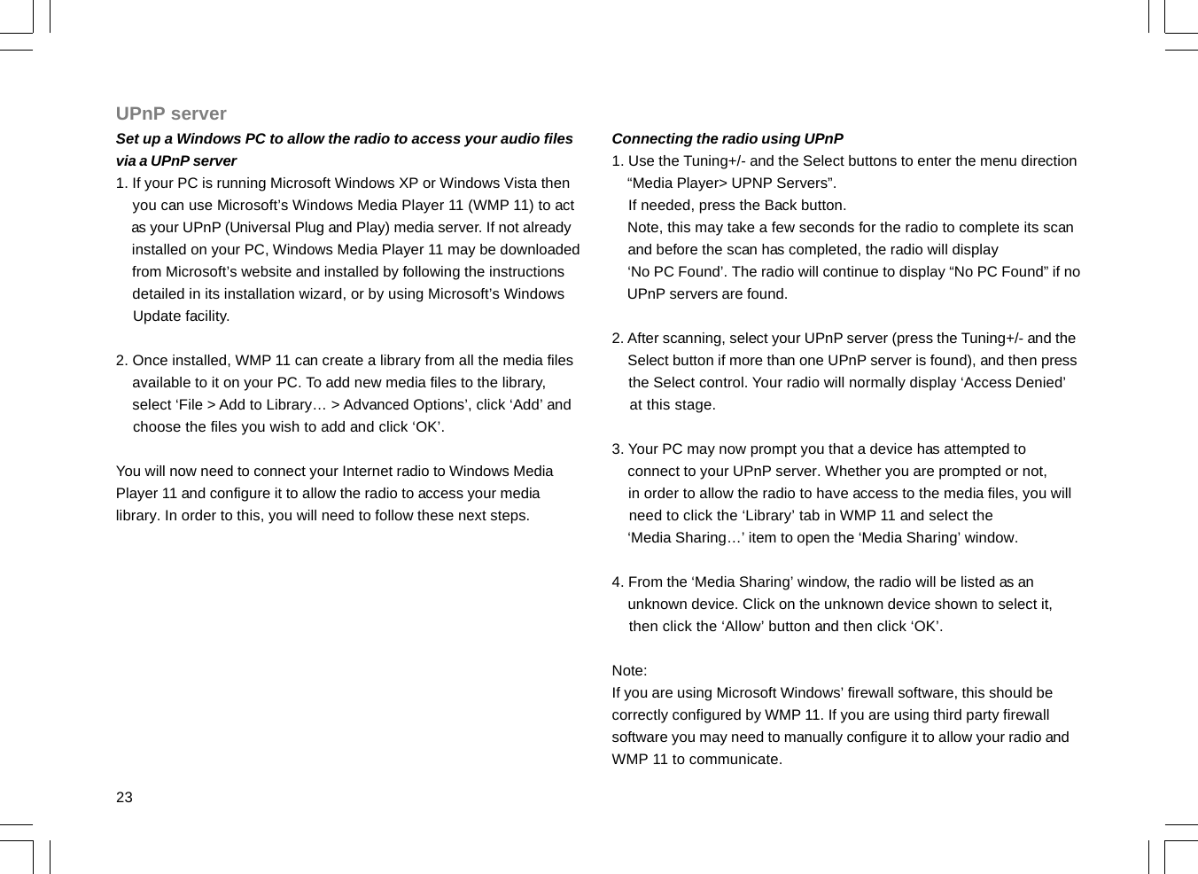 23UPnP serverSet up a Windows PC to allow the radio to access your audio filesvia a UPnP server1. If your PC is running Microsoft Windows XP or Windows Vista then    you can use Microsoft’s Windows Media Player 11 (WMP 11) to act    as your UPnP (Universal Plug and Play) media server. If not already    installed on your PC, Windows Media Player 11 may be downloaded    from Microsoft’s website and installed by following the instructions    detailed in its installation wizard, or by using Microsoft’s Windows    Update facility.2. Once installed, WMP 11 can create a library from all the media files    available to it on your PC. To add new media files to the library,    select ‘File &gt; Add to Library… &gt; Advanced Options’, click ‘Add’ and    choose the files you wish to add and click ‘OK’.You will now need to connect your Internet radio to Windows MediaPlayer 11 and configure it to allow the radio to access your medialibrary. In order to this, you will need to follow these next steps.Connecting the radio using UPnP1. Use the Tuning+/- and the Select buttons to enter the menu direction    “Media Player&gt; UPNP Servers”.    If needed, press the Back button.    Note, this may take a few seconds for the radio to complete its scan    and before the scan has completed, the radio will display    ‘No PC Found’. The radio will continue to display “No PC Found” if no    UPnP servers are found.2. After scanning, select your UPnP server (press the Tuning+/- and the    Select button if more than one UPnP server is found), and then press    the Select control. Your radio will normally display ‘Access Denied’    at this stage.3. Your PC may now prompt you that a device has attempted to    connect to your UPnP server. Whether you are prompted or not,    in order to allow the radio to have access to the media files, you will    need to click the ‘Library’ tab in WMP 11 and select the    ‘Media Sharing…’ item to open the ‘Media Sharing’ window.4. From the ‘Media Sharing’ window, the radio will be listed as an    unknown device. Click on the unknown device shown to select it,    then click the ‘Allow’ button and then click ‘OK’.Note:If you are using Microsoft Windows’ firewall software, this should becorrectly configured by WMP 11. If you are using third party firewallsoftware you may need to manually configure it to allow your radio andWMP 11 to communicate.
