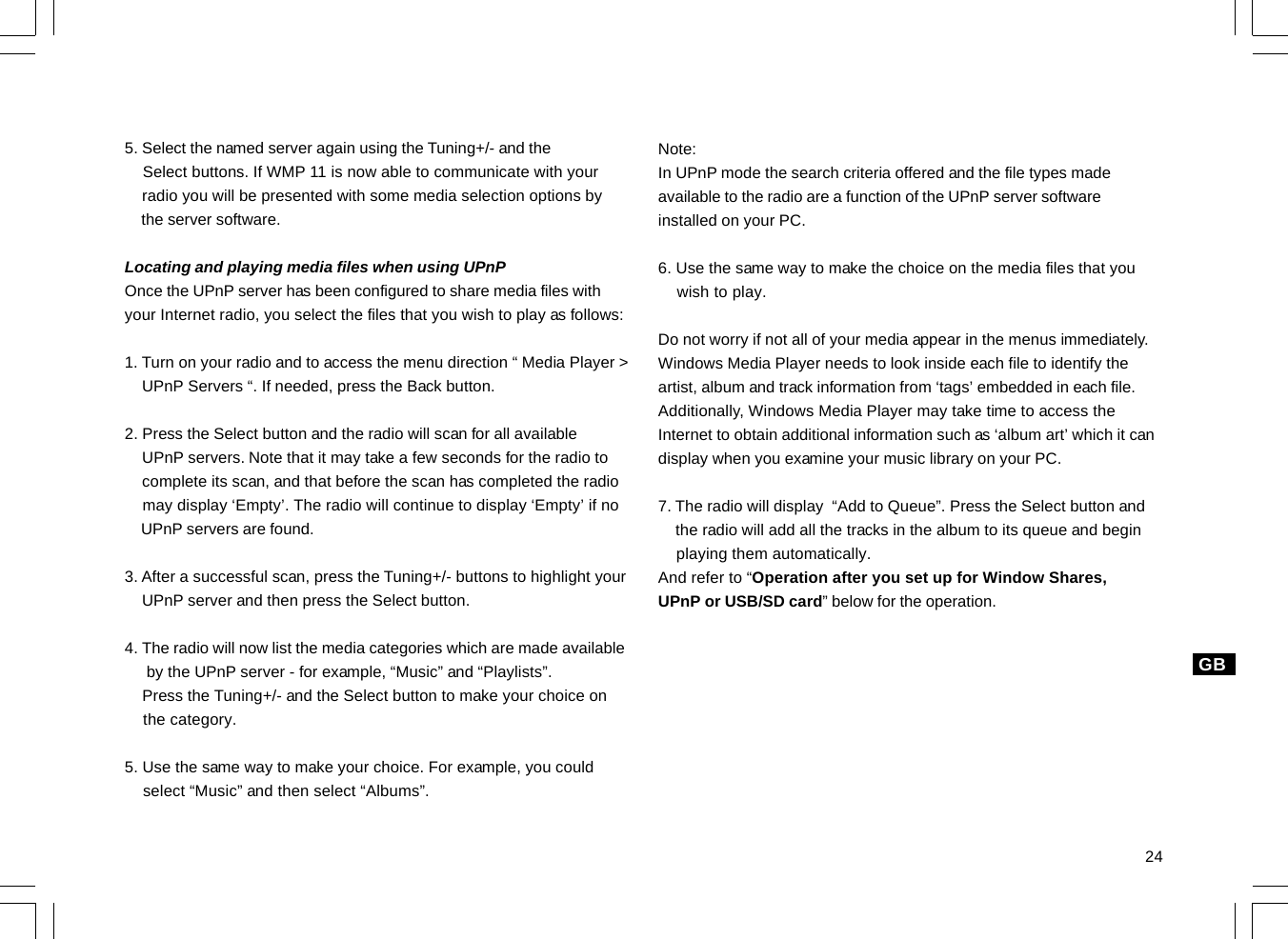 24GB5. Select the named server again using the Tuning+/- and the    Select buttons. If WMP 11 is now able to communicate with your    radio you will be presented with some media selection options by    the server software.Locating and playing media files when using UPnPOnce the UPnP server has been configured to share media files withyour Internet radio, you select the files that you wish to play as follows:1. Turn on your radio and to access the menu direction “ Media Player &gt;    UPnP Servers “. If needed, press the Back button.2. Press the Select button and the radio will scan for all available    UPnP servers. Note that it may take a few seconds for the radio to    complete its scan, and that before the scan has completed the radio    may display ‘Empty’. The radio will continue to display ‘Empty’ if no    UPnP servers are found.3. After a successful scan, press the Tuning+/- buttons to highlight your    UPnP server and then press the Select button.4. The radio will now list the media categories which are made available     by the UPnP server - for example, “Music” and “Playlists”.    Press the Tuning+/- and the Select button to make your choice on    the category.5. Use the same way to make your choice. For example, you could    select “Music” and then select “Albums”.Note:In UPnP mode the search criteria offered and the file types madeavailable to the radio are a function of the UPnP server softwareinstalled on your PC.6. Use the same way to make the choice on the media files that you    wish to play.Do not worry if not all of your media appear in the menus immediately.Windows Media Player needs to look inside each file to identify theartist, album and track information from ‘tags’ embedded in each file.Additionally, Windows Media Player may take time to access theInternet to obtain additional information such as ‘album art’ which it candisplay when you examine your music library on your PC.7. The radio will display  “Add to Queue”. Press the Select button and    the radio will add all the tracks in the album to its queue and begin    playing them automatically.And refer to “Operation after you set up for Window Shares,UPnP or USB/SD card” below for the operation.