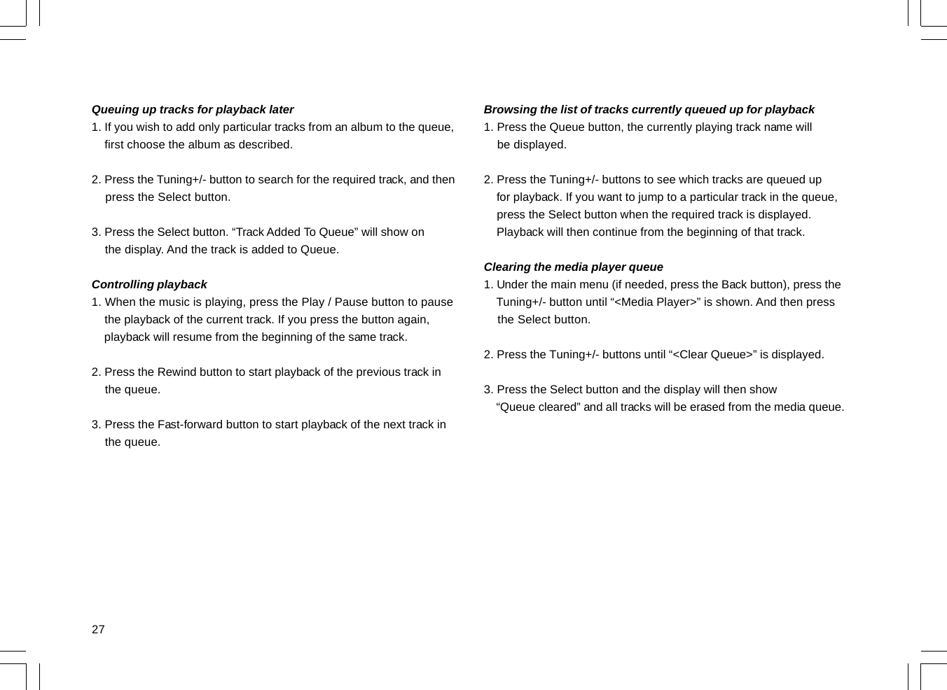 27Browsing the list of tracks currently queued up for playback1. Press the Queue button, the currently playing track name will    be displayed.2. Press the Tuning+/- buttons to see which tracks are queued up    for playback. If you want to jump to a particular track in the queue,    press the Select button when the required track is displayed.    Playback will then continue from the beginning of that track.Clearing the media player queue1. Under the main menu (if needed, press the Back button), press the    Tuning+/- button until “&lt;Media Player&gt;” is shown. And then press    the Select button.2. Press the Tuning+/- buttons until “&lt;Clear Queue&gt;” is displayed.3. Press the Select button and the display will then show    “Queue cleared” and all tracks will be erased from the media queue.Queuing up tracks for playback later1. If you wish to add only particular tracks from an album to the queue,    first choose the album as described.2. Press the Tuning+/- button to search for the required track, and then    press the Select button.3. Press the Select button. “Track Added To Queue” will show on    the display. And the track is added to Queue.Controlling playback1. When the music is playing, press the Play / Pause button to pause    the playback of the current track. If you press the button again,    playback will resume from the beginning of the same track.2. Press the Rewind button to start playback of the previous track in    the queue.3. Press the Fast-forward button to start playback of the next track in    the queue.