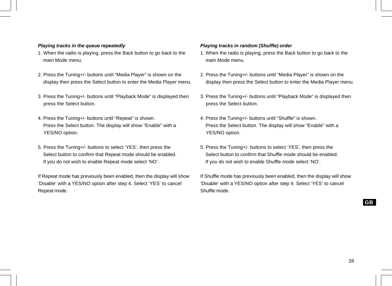 28GBPlaying tracks in the queue repeatedly1. When the radio is playing, press the Back button to go back to the    main Mode menu.2. Press the Tuning+/- buttons until “Media Player” is shown on the    display then press the Select button to enter the Media Player menu.3. Press the Tuning+/- buttons until “Playback Mode” is displayed then    press the Select button.4. Press the Tuning+/- buttons until “Repeat” is shown.    Press the Select button. The display will show “Enable” with a    YES/NO option.5. Press the Tuning+/- buttons to select ‘YES’, then press the    Select button to confirm that Repeat mode should be enabled.    If you do not wish to enable Repeat mode select ‘NO’.If Repeat mode has previously been enabled, then the display will show‘Disable’ with a YES/NO option after step 4. Select ‘YES’ to cancelRepeat mode.Playing tracks in random (Shuffle) order1. When the radio is playing, press the Back button to go back to the    main Mode menu.2. Press the Tuning+/- buttons until “Media Player” is shown on the    display then press the Select button to enter the Media Player menu.3. Press the Tuning+/- buttons until “Playback Mode” is displayed then    press the Select button.4. Press the Tuning+/- buttons until “Shuffle” is shown.    Press the Select button. The display will show “Enable” with a    YES/NO option.5. Press the Tuning+/- buttons to select ‘YES’, then press the    Select button to confirm that Shuffle mode should be enabled.    If you do not wish to enable Shuffle mode select ‘NO’.If Shuffle mode has previously been enabled, then the display will show‘Disable’ with a YES/NO option after step 4. Select ‘YES’ to cancelShuffle mode.