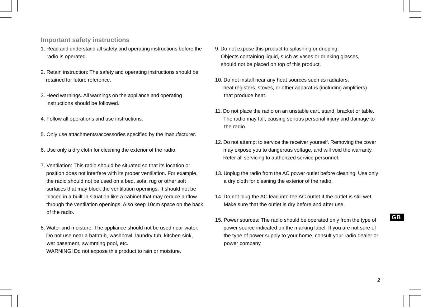 2Important safety instructions1. Read and understand all safety and operating instructions before the    radio is operated.2. Retain instruction: The safety and operating instructions should be    retained for future reference.3. Heed warnings. All warnings on the appliance and operating    instructions should be followed.4. Follow all operations and use instructions.5. Only use attachments/accessories specified by the manufacturer.6. Use only a dry cloth for cleaning the exterior of the radio.7. Ventilation: This radio should be situated so that its location or    position does not interfere with its proper ventilation. For example,    the radio should not be used on a bed, sofa, rug or other soft    surfaces that may block the ventilation openings. It should not be    placed in a built-in situation like a cabinet that may reduce airflow    through the ventilation openings. Also keep 10cm space on the back    of the radio.8. Water and moisture: The appliance should not be used near water.    Do not use near a bathtub, washbowl, laundry tub, kitchen sink,    wet basement, swimming pool, etc.    WARNING! Do not expose this product to rain or moisture.9. Do not expose this product to splashing or dripping.    Objects containing liquid, such as vases or drinking glasses,    should not be placed on top of this product.10. Do not install near any heat sources such as radiators,      heat registers, stoves, or other apparatus (including amplifiers)      that produce heat.11. Do not place the radio on an unstable cart, stand, bracket or table.      The radio may fall, causing serious personal injury and damage to      the radio.12. Do not attempt to service the receiver yourself. Removing the cover      may expose you to dangerous voltage, and will void the warranty.      Refer all servicing to authorized service personnel.13. Unplug the radio from the AC power outlet before cleaning. Use only      a dry cloth for cleaning the exterior of the radio.14. Do not plug the AC lead into the AC outlet if the outlet is still wet.      Make sure that the outlet is dry before and after use.15. Power sources: The radio should be operated only from the type of      power source indicated on the marking label. If you are not sure of      the type of power supply to your home, consult your radio dealer or      power company.GB