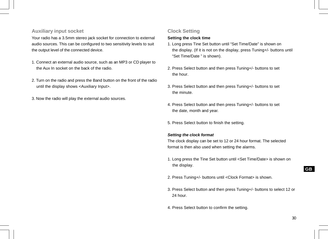 30GBAuxiliary input socketYour radio has a 3.5mm stereo jack socket for connection to externalaudio sources. This can be configured to two sensitivity levels to suitthe output level of the connected device.1. Connect an external audio source, such as an MP3 or CD player to    the Aux In socket on the back of the radio.2. Turn on the radio and press the Band button on the front of the radio    until the display shows &lt;Auxiliary Input&gt;.3. Now the radio will play the external audio sources.Clock SettingSetting the clock time1. Long press Tine Set button until “Set Time/Date” is shown on    the display. (If it is not on the display, press Tuning+/- buttons until    “Set Time/Date ” is shown).2. Press Select button and then press Tuning+/- buttons to set    the hour.3. Press Select button and then press Tuning+/- buttons to set    the minute.4. Press Select button and then press Tuning+/- buttons to set    the date, month and year.5. Press Select button to finish the setting.Setting the clock formatThe clock display can be set to 12 or 24 hour format. The selectedformat is then also used when setting the alarms.1. Long press the Tine Set button until &lt;Set Time/Date&gt; is shown on    the display.2. Press Tuning+/- buttons until &lt;Clock Format&gt; is shown.3. Press Select button and then press Tuning+/- buttons to select 12 or    24 hour.4. Press Select button to confirm the setting.