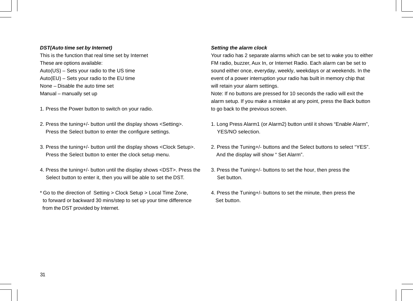 31DST(Auto time set by Internet)This is the function that real time set by InternetThese are options available:Auto(US) – Sets your radio to the US timeAuto(EU) – Sets your radio to the EU timeNone – Disable the auto time setManual – manually set up1. Press the Power button to switch on your radio.2. Press the tuning+/- button until the display shows &lt;Setting&gt;.    Press the Select button to enter the configure settings.3. Press the tuning+/- button until the display shows &lt;Clock Setup&gt;.    Press the Select button to enter the clock setup menu.4. Press the tuning+/- button until the display shows &lt;DST&gt;. Press the    Select button to enter it, then you will be able to set the DST.* Go to the direction of  Setting &gt; Clock Setup &gt; Local Time Zone,  to forward or backward 30 mins/step to set up your time difference  from the DST provided by Internet.Setting the alarm clockYour radio has 2 separate alarms which can be set to wake you to eitherFM radio, buzzer, Aux In, or Internet Radio. Each alarm can be set tosound either once, everyday, weekly, weekdays or at weekends. In theevent of a power interruption your radio has built in memory chip thatwill retain your alarm settings.Note: If no buttons are pressed for 10 seconds the radio will exit thealarm setup. If you make a mistake at any point, press the Back buttonto go back to the previous screen.1. Long Press Alarm1 (or Alarm2) button until it shows “Enable Alarm”,    YES/NO selection.2. Press the Tuning+/- buttons and the Select buttons to select “YES”.    And the display will show “ Set Alarm”.3. Press the Tuning+/- buttons to set the hour, then press the    Set button.4. Press the Tuning+/- buttons to set the minute, then press the   Set button.