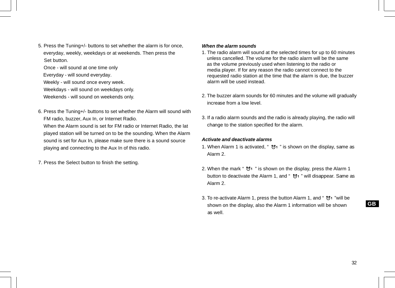 32GB5. Press the Tuning+/- buttons to set whether the alarm is for once,    everyday, weekly, weekdays or at weekends. Then press the    Set button.    Once - will sound at one time only    Everyday - will sound everyday.    Weekly - will sound once every week.    Weekdays - will sound on weekdays only.    Weekends - will sound on weekends only.6. Press the Tuning+/- buttons to set whether the Alarm will sound with    FM radio, buzzer, Aux In, or Internet Radio.    When the Alarm sound is set for FM radio or Internet Radio, the lat    played station will be turned on to be the sounding. When the Alarm    sound is set for Aux In, please make sure there is a sound source    playing and connecting to the Aux In of this radio.7. Press the Select button to finish the setting.When the alarm sounds1. The radio alarm will sound at the selected times for up to 60 minutes    unless cancelled. The volume for the radio alarm will be the same    as the volume previously used when listening to the radio or    media player. If for any reason the radio cannot connect to the    requested radio station at the time that the alarm is due, the buzzer    alarm will be used instead.2. The buzzer alarm sounds for 60 minutes and the volume will gradually    increase from a low level.3. If a radio alarm sounds and the radio is already playing, the radio will    change to the station specified for the alarm.Activate and deactivate alarms1. When Alarm 1 is activated, “        ” is shown on the display, same as    Alarm 2.2. When the mark “        ” is shown on the display, press the Alarm 1    button to deactivate the Alarm 1, and “        ” will disappear. Same as    Alarm 2.3. To re-activate Alarm 1, press the button Alarm 1, and “        ”will be    shown on the display, also the Alarm 1 information will be shown    as well.