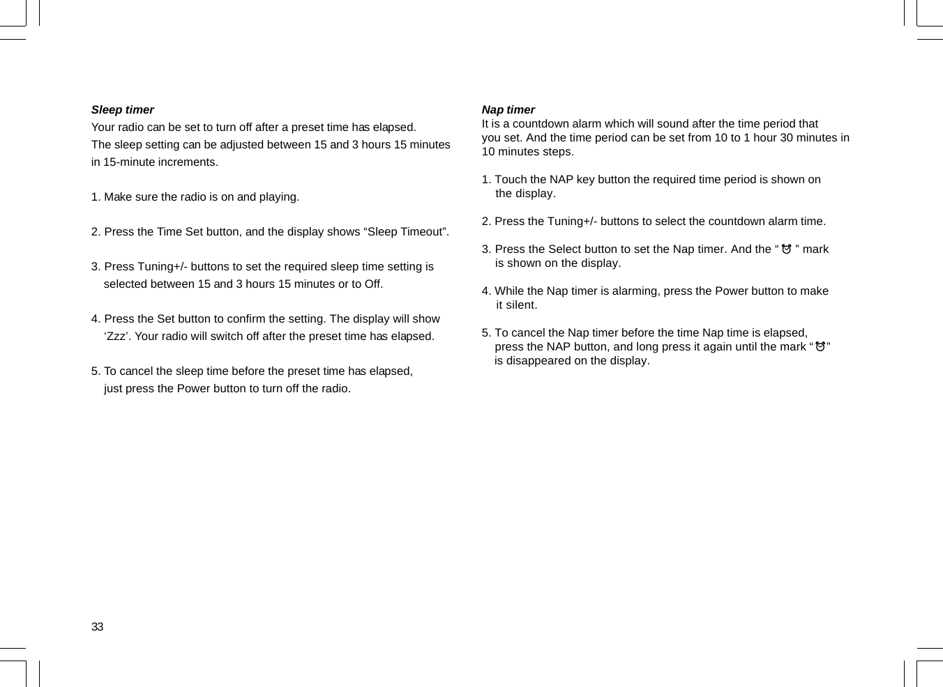 33Sleep timerYour radio can be set to turn off after a preset time has elapsed.The sleep setting can be adjusted between 15 and 3 hours 15 minutesin 15-minute increments.1. Make sure the radio is on and playing.2. Press the Time Set button, and the display shows “Sleep Timeout”.3. Press Tuning+/- buttons to set the required sleep time setting is    selected between 15 and 3 hours 15 minutes or to Off.4. Press the Set button to confirm the setting. The display will show    ‘Zzz’. Your radio will switch off after the preset time has elapsed.5. To cancel the sleep time before the preset time has elapsed,    just press the Power button to turn off the radio.Nap timerIt is a countdown alarm which will sound after the time period thatyou set. And the time period can be set from 10 to 1 hour 30 minutes in10 minutes steps.1. Touch the NAP key button the required time period is shown on    the display.2. Press the Tuning+/- buttons to select the countdown alarm time.3. Press the Select button to set the Nap timer. And the “     ” mark    is shown on the display.4. While the Nap timer is alarming, press the Power button to make    it silent.5. To cancel the Nap timer before the time Nap time is elapsed,    press the NAP button, and long press it again until the mark “    ”    is disappeared on the display.