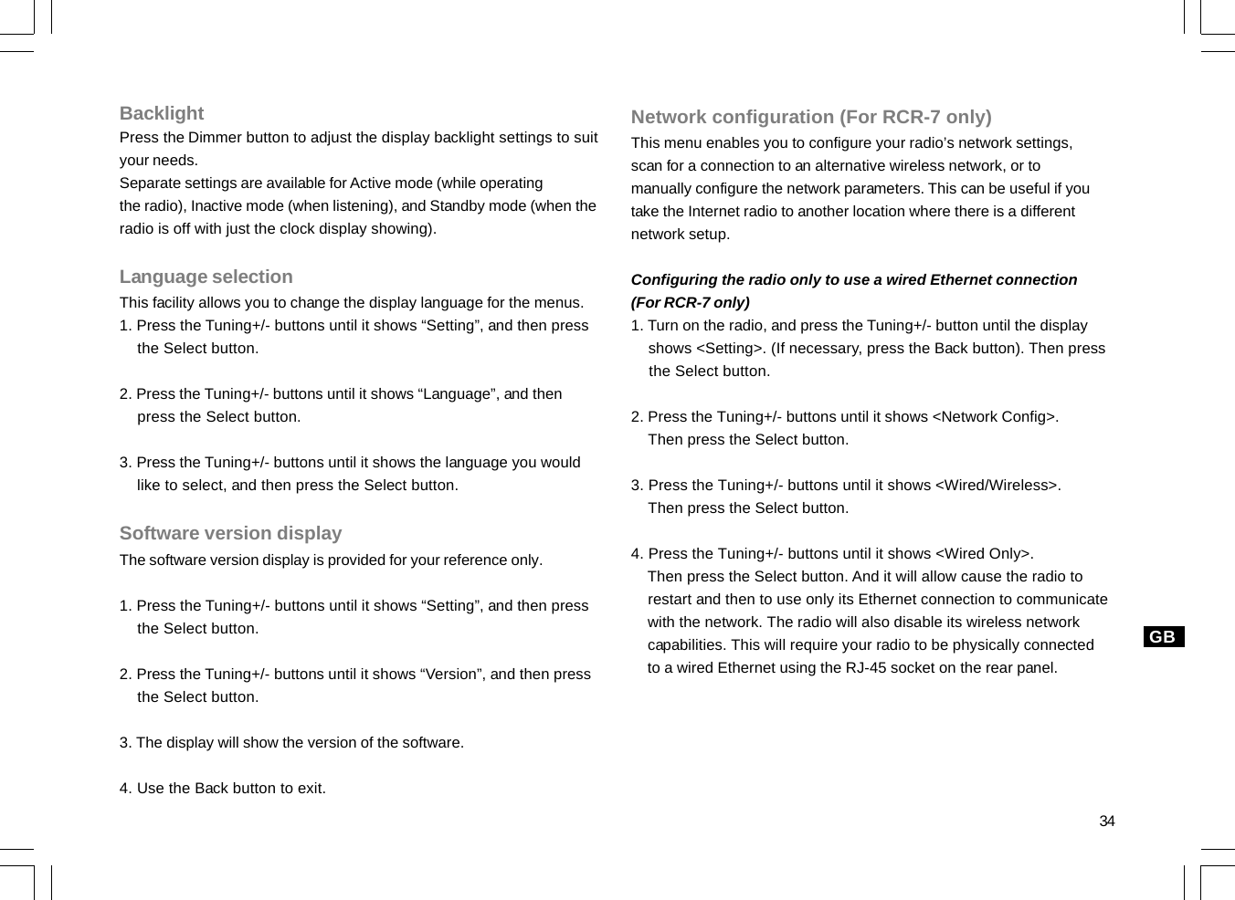 34GBBacklightPress the Dimmer button to adjust the display backlight settings to suityour needs.Separate settings are available for Active mode (while operatingthe radio), Inactive mode (when listening), and Standby mode (when theradio is off with just the clock display showing).Language selectionThis facility allows you to change the display language for the menus.1. Press the Tuning+/- buttons until it shows “Setting”, and then press    the Select button.2. Press the Tuning+/- buttons until it shows “Language”, and then    press the Select button.3. Press the Tuning+/- buttons until it shows the language you would    like to select, and then press the Select button.Software version displayThe software version display is provided for your reference only.1. Press the Tuning+/- buttons until it shows “Setting”, and then press    the Select button.2. Press the Tuning+/- buttons until it shows “Version”, and then press    the Select button.3. The display will show the version of the software.4. Use the Back button to exit.Network configuration (For RCR-7 only)This menu enables you to configure your radio’s network settings,scan for a connection to an alternative wireless network, or tomanually configure the network parameters. This can be useful if youtake the Internet radio to another location where there is a differentnetwork setup.Configuring the radio only to use a wired Ethernet connection(For RCR-7 only)1. Turn on the radio, and press the Tuning+/- button until the display    shows &lt;Setting&gt;. (If necessary, press the Back button). Then press    the Select button.2. Press the Tuning+/- buttons until it shows &lt;Network Config&gt;.    Then press the Select button.3. Press the Tuning+/- buttons until it shows &lt;Wired/Wireless&gt;.    Then press the Select button.4. Press the Tuning+/- buttons until it shows &lt;Wired Only&gt;.    Then press the Select button. And it will allow cause the radio to    restart and then to use only its Ethernet connection to communicate    with the network. The radio will also disable its wireless network    capabilities. This will require your radio to be physically connected    to a wired Ethernet using the RJ-45 socket on the rear panel.