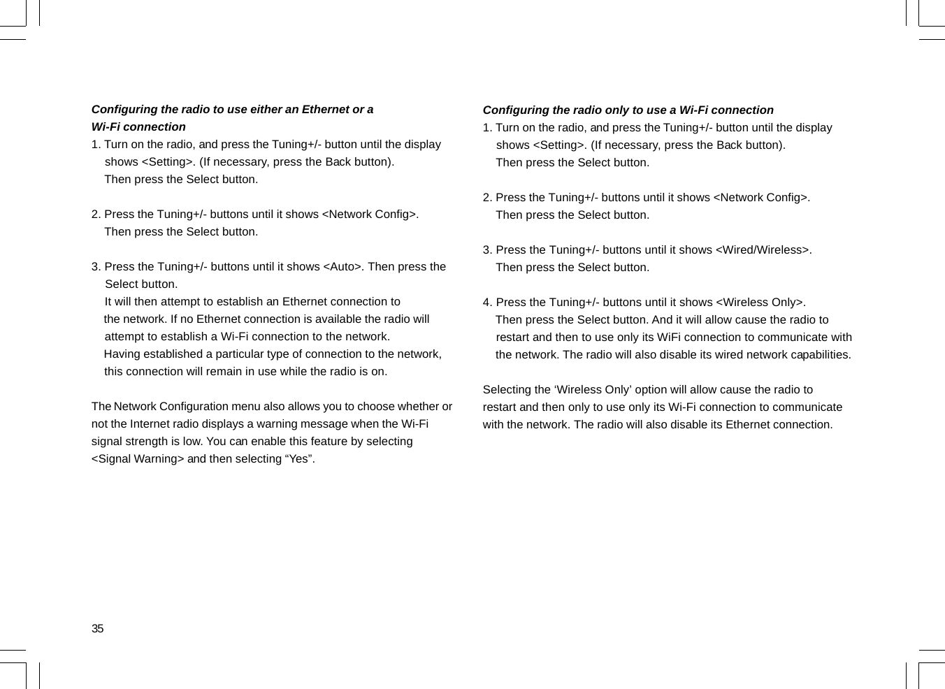 35Configuring the radio to use either an Ethernet or aWi-Fi connection1. Turn on the radio, and press the Tuning+/- button until the display    shows &lt;Setting&gt;. (If necessary, press the Back button).    Then press the Select button.2. Press the Tuning+/- buttons until it shows &lt;Network Config&gt;.    Then press the Select button.3. Press the Tuning+/- buttons until it shows &lt;Auto&gt;. Then press the    Select button.    It will then attempt to establish an Ethernet connection to    the network. If no Ethernet connection is available the radio will    attempt to establish a Wi-Fi connection to the network.    Having established a particular type of connection to the network,    this connection will remain in use while the radio is on.The Network Configuration menu also allows you to choose whether ornot the Internet radio displays a warning message when the Wi-Fisignal strength is low. You can enable this feature by selecting&lt;Signal Warning&gt; and then selecting “Yes”.Configuring the radio only to use a Wi-Fi connection1. Turn on the radio, and press the Tuning+/- button until the display    shows &lt;Setting&gt;. (If necessary, press the Back button).    Then press the Select button.2. Press the Tuning+/- buttons until it shows &lt;Network Config&gt;.    Then press the Select button.3. Press the Tuning+/- buttons until it shows &lt;Wired/Wireless&gt;.    Then press the Select button.4. Press the Tuning+/- buttons until it shows &lt;Wireless Only&gt;.    Then press the Select button. And it will allow cause the radio to    restart and then to use only its WiFi connection to communicate with    the network. The radio will also disable its wired network capabilities.Selecting the ‘Wireless Only’ option will allow cause the radio torestart and then only to use only its Wi-Fi connection to communicatewith the network. The radio will also disable its Ethernet connection.