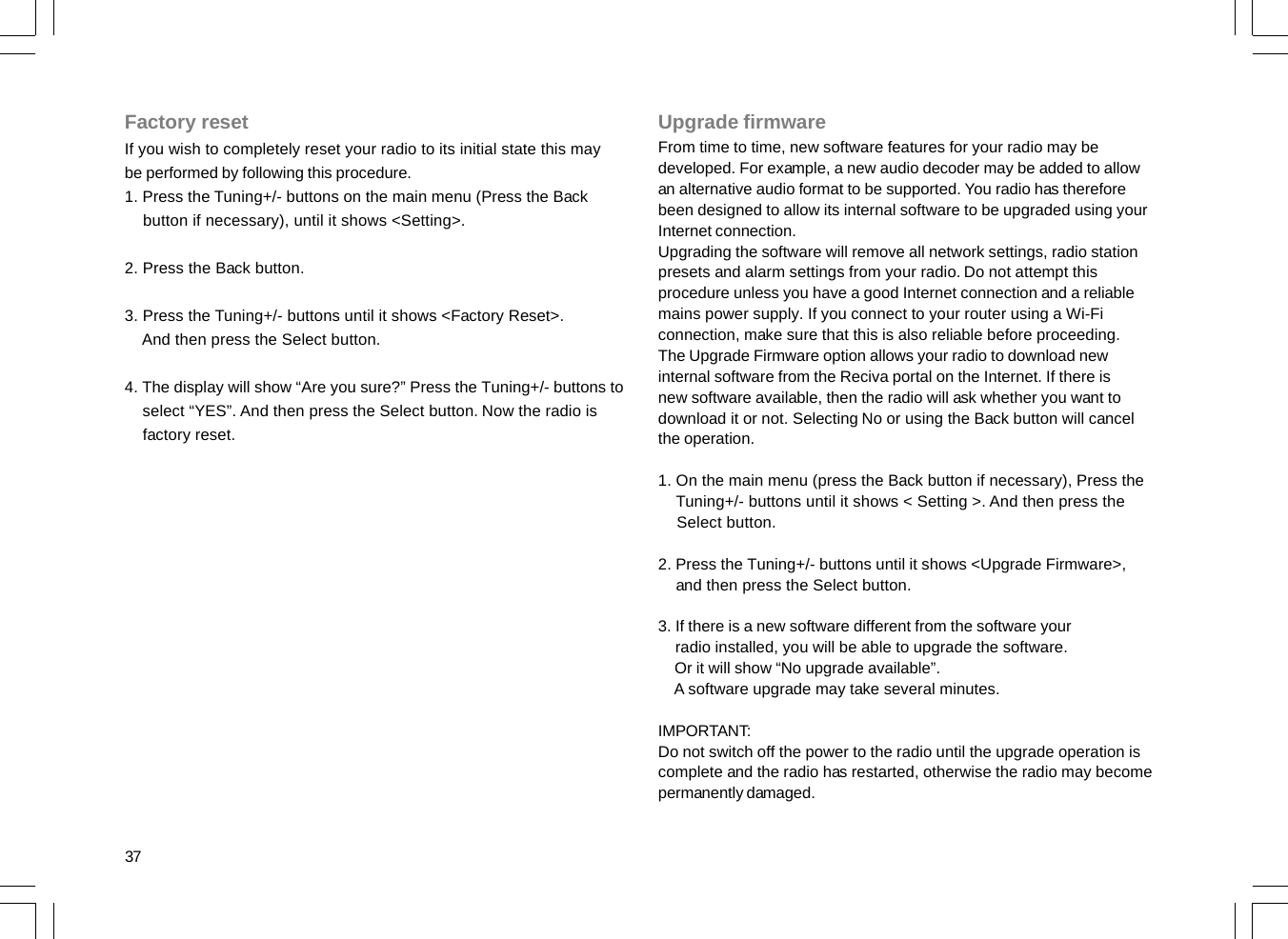 37Factory resetIf you wish to completely reset your radio to its initial state this maybe performed by following this procedure.1. Press the Tuning+/- buttons on the main menu (Press the Back    button if necessary), until it shows &lt;Setting&gt;.2. Press the Back button.3. Press the Tuning+/- buttons until it shows &lt;Factory Reset&gt;.    And then press the Select button.4. The display will show “Are you sure?” Press the Tuning+/- buttons to    select “YES”. And then press the Select button. Now the radio is    factory reset.Upgrade firmwareFrom time to time, new software features for your radio may bedeveloped. For example, a new audio decoder may be added to allowan alternative audio format to be supported. You radio has thereforebeen designed to allow its internal software to be upgraded using yourInternet connection.Upgrading the software will remove all network settings, radio stationpresets and alarm settings from your radio. Do not attempt thisprocedure unless you have a good Internet connection and a reliablemains power supply. If you connect to your router using a Wi-Ficonnection, make sure that this is also reliable before proceeding.The Upgrade Firmware option allows your radio to download newinternal software from the Reciva portal on the Internet. If there isnew software available, then the radio will ask whether you want todownload it or not. Selecting No or using the Back button will cancelthe operation.1. On the main menu (press the Back button if necessary), Press the    Tuning+/- buttons until it shows &lt; Setting &gt;. And then press the    Select button.2. Press the Tuning+/- buttons until it shows &lt;Upgrade Firmware&gt;,    and then press the Select button.3. If there is a new software different from the software your    radio installed, you will be able to upgrade the software.    Or it will show “No upgrade available”.    A software upgrade may take several minutes.IMPORTANT:Do not switch off the power to the radio until the upgrade operation iscomplete and the radio has restarted, otherwise the radio may becomepermanently damaged.