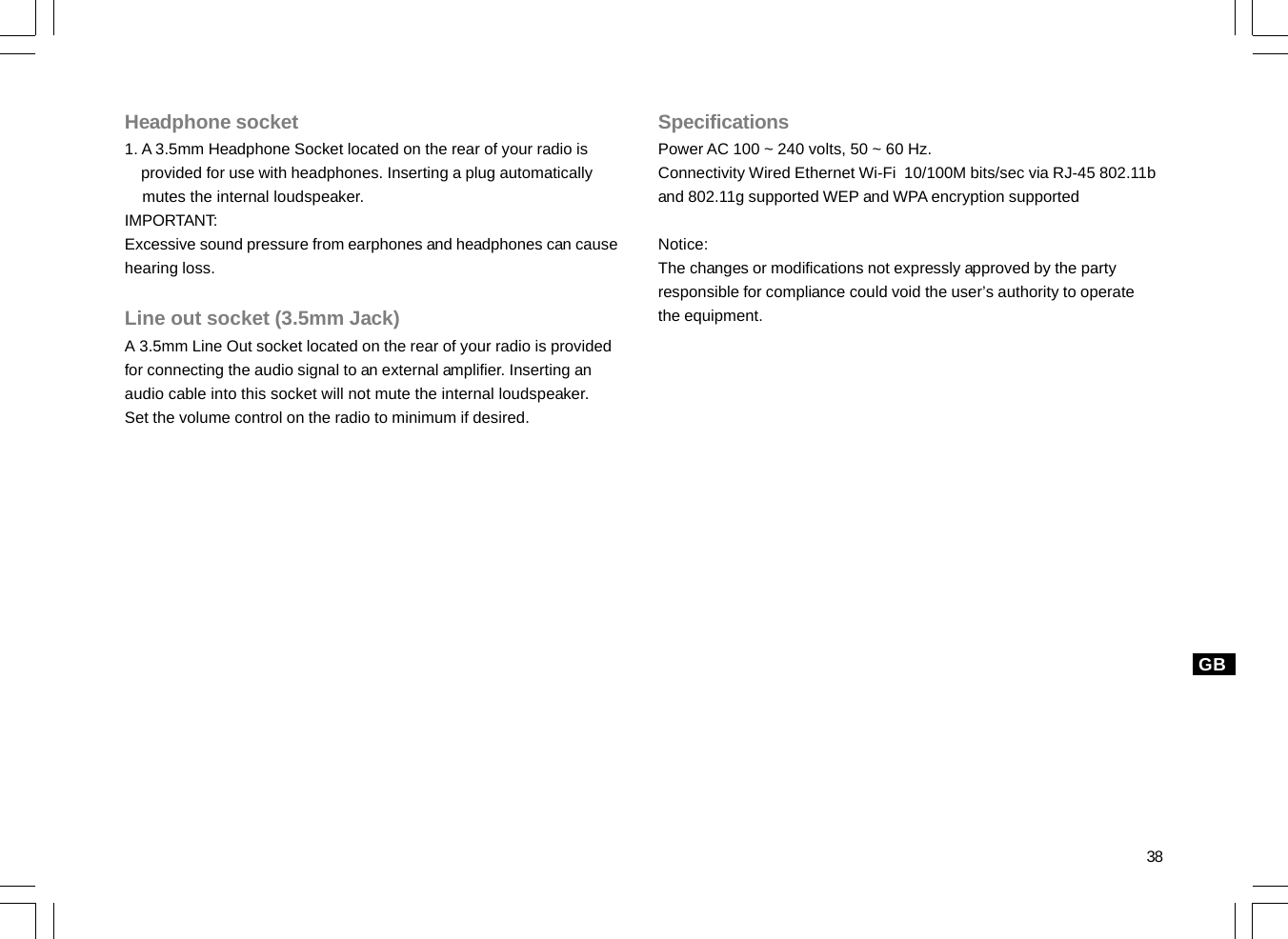 38GBHeadphone socket1. A 3.5mm Headphone Socket located on the rear of your radio is    provided for use with headphones. Inserting a plug automatically    mutes the internal loudspeaker.IMPORTANT:Excessive sound pressure from earphones and headphones can causehearing loss.Line out socket (3.5mm Jack)A 3.5mm Line Out socket located on the rear of your radio is providedfor connecting the audio signal to an external amplifier. Inserting anaudio cable into this socket will not mute the internal loudspeaker.Set the volume control on the radio to minimum if desired.SpecificationsPower AC 100 ~ 240 volts, 50 ~ 60 Hz.Connectivity Wired Ethernet Wi-Fi  10/100M bits/sec via RJ-45 802.11band 802.11g supported WEP and WPA encryption supportedNotice:The changes or modifications not expressly approved by the partyresponsible for compliance could void the user’s authority to operatethe equipment.
