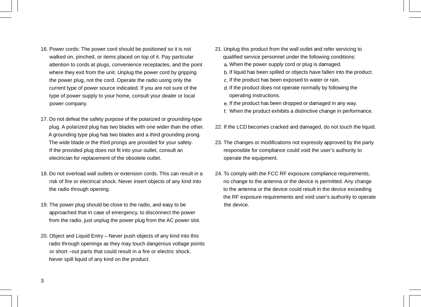 316. Power cords: The power cord should be positioned so it is not      walked on, pinched, or items placed on top of it. Pay particular      attention to cords at plugs, convenience receptacles, and the point      where they exit from the unit. Unplug the power cord by gripping      the power plug, not the cord. Operate the radio using only the      current type of power source indicated. If you are not sure of the      type of power supply to your home, consult your dealer or local      power company.17. Do not defeat the safety purpose of the polarized or grounding-type      plug. A polarized plug has two blades with one wider than the other.      A grounding type plug has two blades and a third grounding prong.      The wide blade or the third prongs are provided for your safety.      If the provided plug does not fit into your outlet, consult an      electrician for replacement of the obsolete outlet.18. Do not overload wall outlets or extension cords. This can result in a      risk of fire or electrical shock. Never insert objects of any kind into      the radio through opening.19. The power plug should be close to the radio, and easy to be      approached that in case of emergency, to disconnect the power      from the radio, just unplug the power plug from the AC power slot.20. Object and Liquid Entry – Never push objects of any kind into this      radio through openings as they may touch dangerous voltage points      or short –out parts that could result in a fire or electric shock.      Never spill liquid of any kind on the product.21. Unplug this product from the wall outlet and refer servicing to      qualified service personnel under the following conditions:22. If the LCD becomes cracked and damaged, do not touch the liquid.23. The changes or modifications not expressly approved by the party      responsible for compliance could void the user’s authority to      operate the equipment.24. To comply with the FCC RF exposure compliance requirements,      no change to the antenna or the device is permitted. Any change      to the antenna or the device could result in the device exceeding      the RF exposure requirements and void user’s authority to operate      the device.a.b.c.d.e.f.When the power supply cord or plug is damaged.If liquid has been spilled or objects have fallen into the product.If the product has been exposed to water or rain.If the product does not operate normally by following theoperating instructions.If the product has been dropped or damaged in any way.When the product exhibits a distinctive change in performance.
