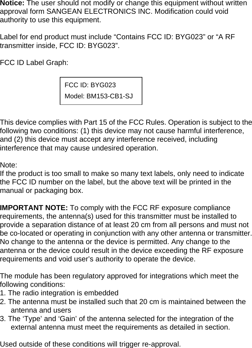 Notice: The user should not modify or change this equipment without written approval form SANGEAN ELECTRONICS INC. Modification could void authority to use this equipment.  Label for end product must include “Contains FCC ID: BYG023” or “A RF transmitter inside, FCC ID: BYG023”.  FCC ID Label Graph:   FCC ID: BYG023 Model: BM153-CB1-SJ     This device complies with Part 15 of the FCC Rules. Operation is subject to the following two conditions: (1) this device may not cause harmful interference, and (2) this device must accept any interference received, including interference that may cause undesired operation.  Note: If the product is too small to make so many text labels, only need to indicate the FCC ID number on the label, but the above text will be printed in the manual or packaging box.  IMPORTANT NOTE: To comply with the FCC RF exposure compliance requirements, the antenna(s) used for this transmitter must be installed to provide a separation distance of at least 20 cm from all persons and must not be co-located or operating in conjunction with any other antenna or transmitter. No change to the antenna or the device is permitted. Any change to the antenna or the device could result in the device exceeding the RF exposure requirements and void user’s authority to operate the device.  The module has been regulatory approved for integrations which meet the following conditions: 1. The radio integration is embedded 2. The antenna must be installed such that 20 cm is maintained between the antenna and users 3. The ‘Type’ and ‘Gain’ of the antenna selected for the integration of the external antenna must meet the requirements as detailed in section.  Used outside of these conditions will trigger re-approval. 