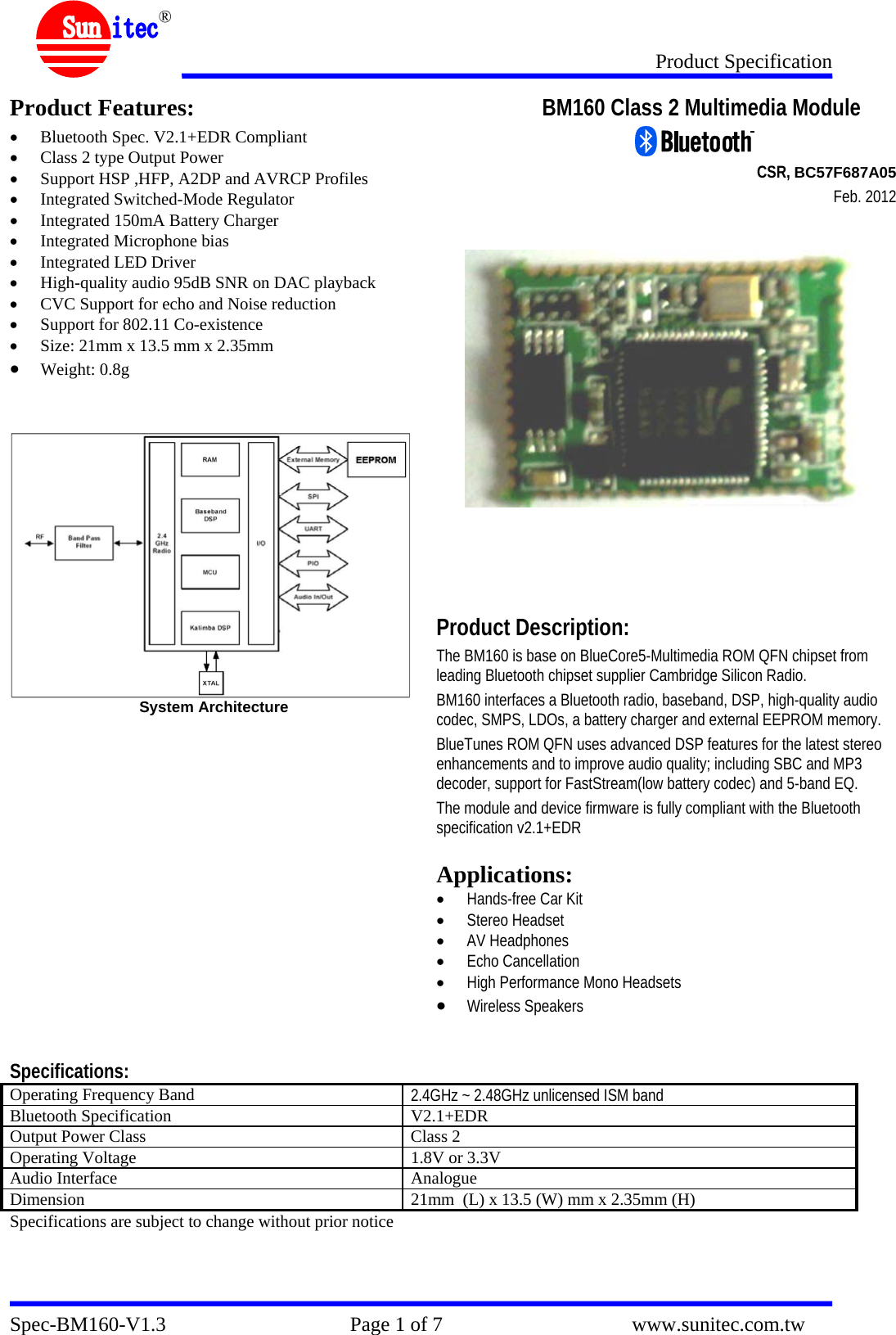 Product Specification Spec-BM160-V1.3                                    Page 1 of 7                                     www.sunitec.com.tw  ® Product Features: • Bluetooth Spec. V2.1+EDR Compliant • Class 2 type Output Power • Support HSP ,HFP, A2DP and AVRCP Profiles • Integrated Switched-Mode Regulator • Integrated 150mA Battery Charger • Integrated Microphone bias • Integrated LED Driver • High-quality audio 95dB SNR on DAC playback • CVC Support for echo and Noise reduction • Support for 802.11 Co-existence • Size: 21mm x 13.5 mm x 2.35mm • Weight: 0.8g   System Architecture  BM160 Class 2 Multimedia Module                                                                                  CSR, BC57F687A05                          Feb. 2012          Product Description: The BM160 is base on BlueCore5-Multimedia ROM QFN chipset from leading Bluetooth chipset supplier Cambridge Silicon Radio.  BM160 interfaces a Bluetooth radio, baseband, DSP, high-quality audio codec, SMPS, LDOs, a battery charger and external EEPROM memory. BlueTunes ROM QFN uses advanced DSP features for the latest stereo enhancements and to improve audio quality; including SBC and MP3 decoder, support for FastStream(low battery codec) and 5-band EQ. The module and device firmware is fully compliant with the Bluetooth specification v2.1+EDR  Applications: • Hands-free Car Kit • Stereo Headset • AV Headphones • Echo Cancellation • High Performance Mono Headsets • Wireless Speakers   Specifications: Operating Frequency Band  2.4GHz ~ 2.48GHz unlicensed ISM band Bluetooth Specification  V2.1+EDR Output Power Class  Class 2 Operating Voltage  1.8V or 3.3V Audio Interface  Analogue Dimension  21mm  (L) x 13.5 (W) mm x 2.35mm (H) Specifications are subject to change without prior notice  
