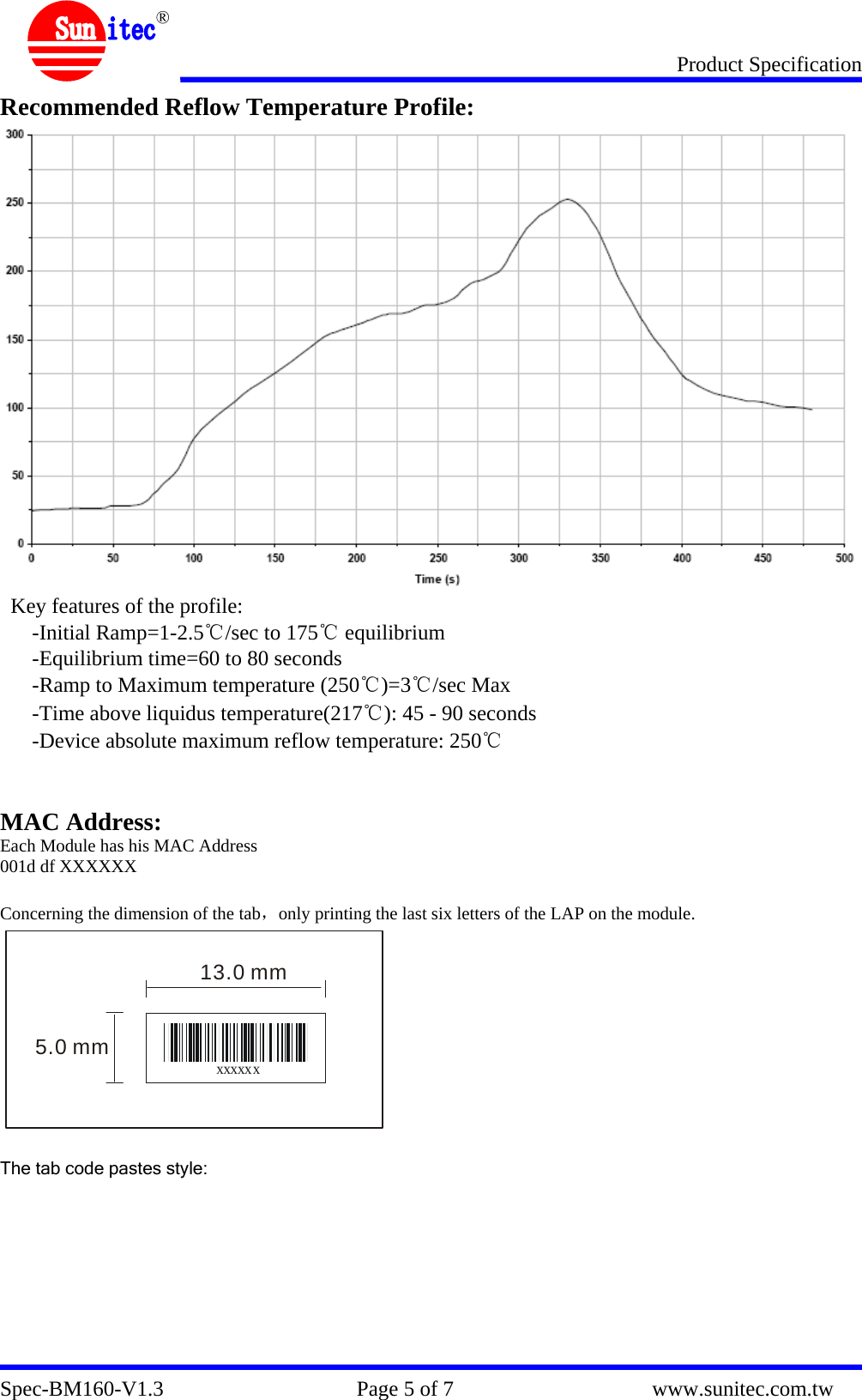 Product Specification Spec-BM160-V1.3                                    Page 5 of 7                                     www.sunitec.com.tw  ® Recommended Reflow Temperature Profile:  Key features of the profile: -Initial Ramp=1-2.5℃/sec to 175℃ equilibrium -Equilibrium time=60 to 80 seconds -Ramp to Maximum temperature (250℃)=3℃/sec Max -Time above liquidus temperature(217℃): 45 - 90 seconds -Device absolute maximum reflow temperature: 250℃   MAC Address: Each Module has his MAC Address 001d df XXXXXX  Concerning the dimension of the tab，only printing the last six letters of the LAP on the module. xxxxxx5.0 mm13.0 mm  The tab code pastes style:          