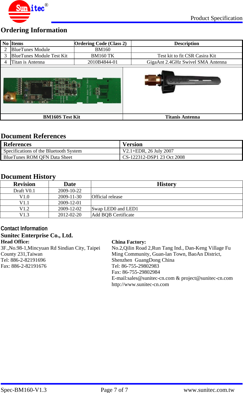 Product Specification Spec-BM160-V1.3                                    Page 7 of 7                                     www.sunitec.com.tw  ® Ordering Information  No  Items  Ordering Code (Class 2) Description 2 BlueTunes Module  BM160   3  BlueTunes Module Test Kit  BM160 TK  Test kit to fit CSR Casira Kit 4  Titan is Antenna  2010B4844-01  GigaAnt 2.4GHz Swivel SMA Antenna    BM160S Test Kit  Titanis Antenna   Document References References Version Specifications of the Bluetooth System  V2.1+EDR, 26 July 2007 BlueTunes ROM QFN Data Sheet  CS-122312-DSP1 23 Oct 2008   Document History Revision Date History Draft V0.1  2009-10-22   V1.0 2009-11-30 Official release V1.1 2009-12-01  V1.2  2009-12-02  Swap LED0 and LED1 V1.3  2012-02-20  Add BQB Certificate  Contact Information Sunitec Enterprise Co., Ltd.   Head Office: 3F.,No.98-1,Mincyuan Rd Sindian City, Taipei County 231,Taiwan Tel: 886-2-82191696 Fax: 886-2-82191676  China Factory: No.2,Qilin Road 2,Run Tang Ind., Dan-Keng Village Fu Ming Community, Guan-lan Town, BaoAn District, Shenzhen  GuangDong China Tel: 86-755-29802983 Fax: 86-755-29802984 E-mail:sales@sunitec-cn.com &amp; project@sunitec-cn.com http://www.sunitec-cn.com  