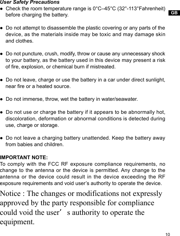 GB10User Safety Precautions●  Check the room temperature range is 0°C–45°C (32°-113°Fahrenheit)     before charging the battery.●  Do not attempt to disassemble the plastic covering or any parts of the     device, as the materials inside may be toxic and may damage skin     and clothes. ●  Do not puncture, crush, modify, throw or cause any unnecessary shock     to your battery, as the battery used in this device may present a risk     of re, explosion, or chemical burn if mistreated.●  Do not leave, charge or use the battery in a car under direct sunlight,     near re or a heated source.●  Do not immerse, throw, wet the battery in water/seawater.●  Do not use or charge the battery if it appears to be abnormally hot,     discoloration, deformation or abnormal conditions is detected during     use, charge or storage.●  Do not leave a charging battery unattended. Keep the battery away     from babies and children.IMPORTANT NOTE:To comply with the FCC RF exposure compliance requirements, no change to the antenna or the device is permitted. Any change to the antenna or the device could result in the device exceeding the RF exposure requirements and void user’s authority to operate the device.Notice : The changes or modifications not expressly approved by the party responsible for compliance could void the user’s authority to operate the equipment. 