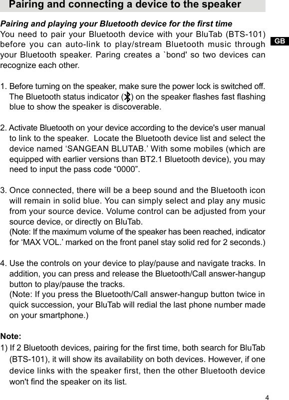 GB4   Pairing and connecting a device to the speakerPairing and playing your Bluetooth device for the rst timeYou need to pair your Bluetooth device with your BluTab (BTS-101) before you can auto-link to play/stream Bluetooth music through your Bluetooth speaker. Paring creates a `bond&apos; so two devices can recognize each other. 1. Before turning on the speaker, make sure the power lock is switched off.    The Bluetooth status indicator (   ) on the speaker ashes fast ashing     blue to show the speaker is discoverable.2. Activate Bluetooth on your device according to the device&apos;s user manual     to link to the speaker.  Locate the Bluetooth device list and select the     device named ‘SANGEAN BLUTAB.’ With some mobiles (which are     equipped with earlier versions than BT2.1 Bluetooth device), you may     need to input the pass code “0000”.3. Once connected, there will be a beep sound and the Bluetooth icon     will remain in solid blue. You can simply select and play any music     from your source device. Volume control can be adjusted from your     source device, or directly on BluTab.    (Note: If the maximum volume of the speaker has been reached, indicator     for ‘MAX VOL.’ marked on the front panel stay solid red for 2 seconds.)4. Use the controls on your device to play/pause and navigate tracks. In     addition, you can press and release the Bluetooth/Call answer-hangup     button to play/pause the tracks.    (Note: If you press the Bluetooth/Call answer-hangup button twice in     quick succession, your BluTab will redial the last phone number made     on your smartphone.)Note:1) If 2 Bluetooth devices, pairing for the rst time, both search for BluTab     (BTS-101), it will show its availability on both devices. However, if one     device links with the speaker first, then the other Bluetooth device     won&apos;t nd the speaker on its list.