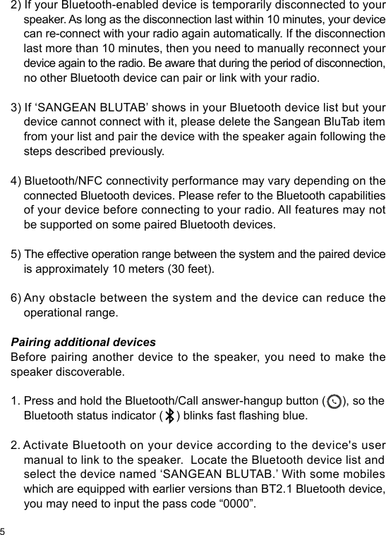 52) If your Bluetooth-enabled device is temporarily disconnected to your     speaker. As long as the disconnection last within 10 minutes, your device     can re-connect with your radio again automatically. If the disconnection     last more than 10 minutes, then you need to manually reconnect your     device again to the radio. Be aware that during the period of disconnection,     no other Bluetooth device can pair or link with your radio.  3) If ‘SANGEAN BLUTAB’ shows in your Bluetooth device list but your     device cannot connect with it, please delete the Sangean BluTab item     from your list and pair the device with the speaker again following the     steps described previously.4) Bluetooth/NFC connectivity performance may vary depending on the     connected Bluetooth devices. Please refer to the Bluetooth capabilities     of your device before connecting to your radio. All features may not     be supported on some paired Bluetooth devices.5) The effective operation range between the system and the paired device     is approximately 10 meters (30 feet).6) Any obstacle between the system and the device can reduce the     operational range.Pairing additional devicesBefore pairing another device to the speaker, you need to make the speaker discoverable.1. Press and hold the Bluetooth/Call answer-hangup button (     ), so the     Bluetooth status indicator (    ) blinks fast ashing blue.2. Activate Bluetooth on your device according to the device&apos;s user     manual to link to the speaker.  Locate the Bluetooth device list and     select the device named ‘SANGEAN BLUTAB.’ With some mobiles     which are equipped with earlier versions than BT2.1 Bluetooth device,     you may need to input the pass code “0000”.
