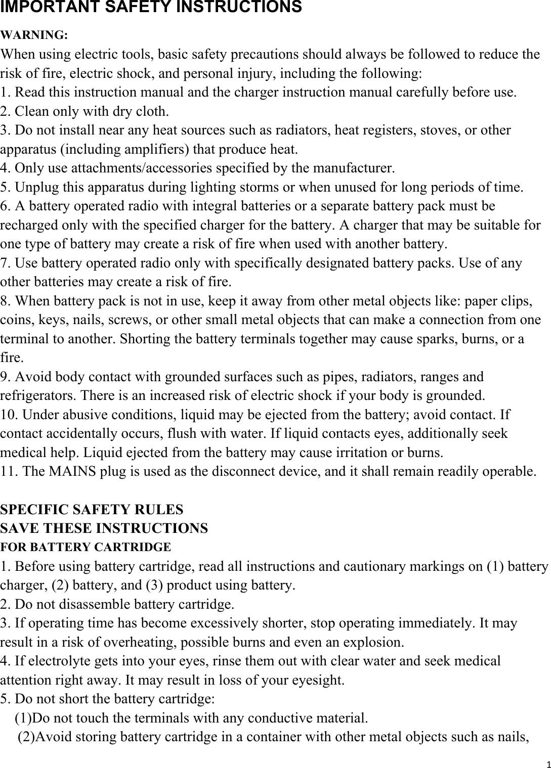 1IMPORTANT SAFETY INSTRUCTIONS WARNING: When using electric tools, basic safety precautions should always be followed to reduce the risk of fire, electric shock, and personal injury, including the following: 1. Read this instruction manual and the charger instruction manual carefully before use. 2. Clean only with dry cloth. 3. Do not install near any heat sources such as radiators, heat registers, stoves, or other apparatus (including amplifiers) that produce heat. 4. Only use attachments/accessories specified by the manufacturer. 5. Unplug this apparatus during lighting storms or when unused for long periods of time. 6. A battery operated radio with integral batteries or a separate battery pack must be recharged only with the specified charger for the battery. A charger that may be suitable for one type of battery may create a risk of fire when used with another battery. 7. Use battery operated radio only with specifically designated battery packs. Use of any other batteries may create a risk of fire. 8. When battery pack is not in use, keep it away from other metal objects like: paper clips, coins, keys, nails, screws, or other small metal objects that can make a connection from one terminal to another. Shorting the battery terminals together may cause sparks, burns, or a fire. 9. Avoid body contact with grounded surfaces such as pipes, radiators, ranges and refrigerators. There is an increased risk of electric shock if your body is grounded. 10. Under abusive conditions, liquid may be ejected from the battery; avoid contact. If contact accidentally occurs, flush with water. If liquid contacts eyes, additionally seek medical help. Liquid ejected from the battery may cause irritation or burns. 11. The MAINS plug is used as the disconnect device, and it shall remain readily operable.  SPECIFIC SAFETY RULES SAVE THESE INSTRUCTIONS FOR BATTERY CARTRIDGE 1. Before using battery cartridge, read all instructions and cautionary markings on (1) battery charger, (2) battery, and (3) product using battery. 2. Do not disassemble battery cartridge. 3. If operating time has become excessively shorter, stop operating immediately. It may result in a risk of overheating, possible burns and even an explosion. 4. If electrolyte gets into your eyes, rinse them out with clear water and seek medical attention right away. It may result in loss of your eyesight. 5. Do not short the battery cartridge:     (1)Do not touch the terminals with any conductive material.           (2)Avoid storing battery cartridge in a container with other metal objects such as nails, 