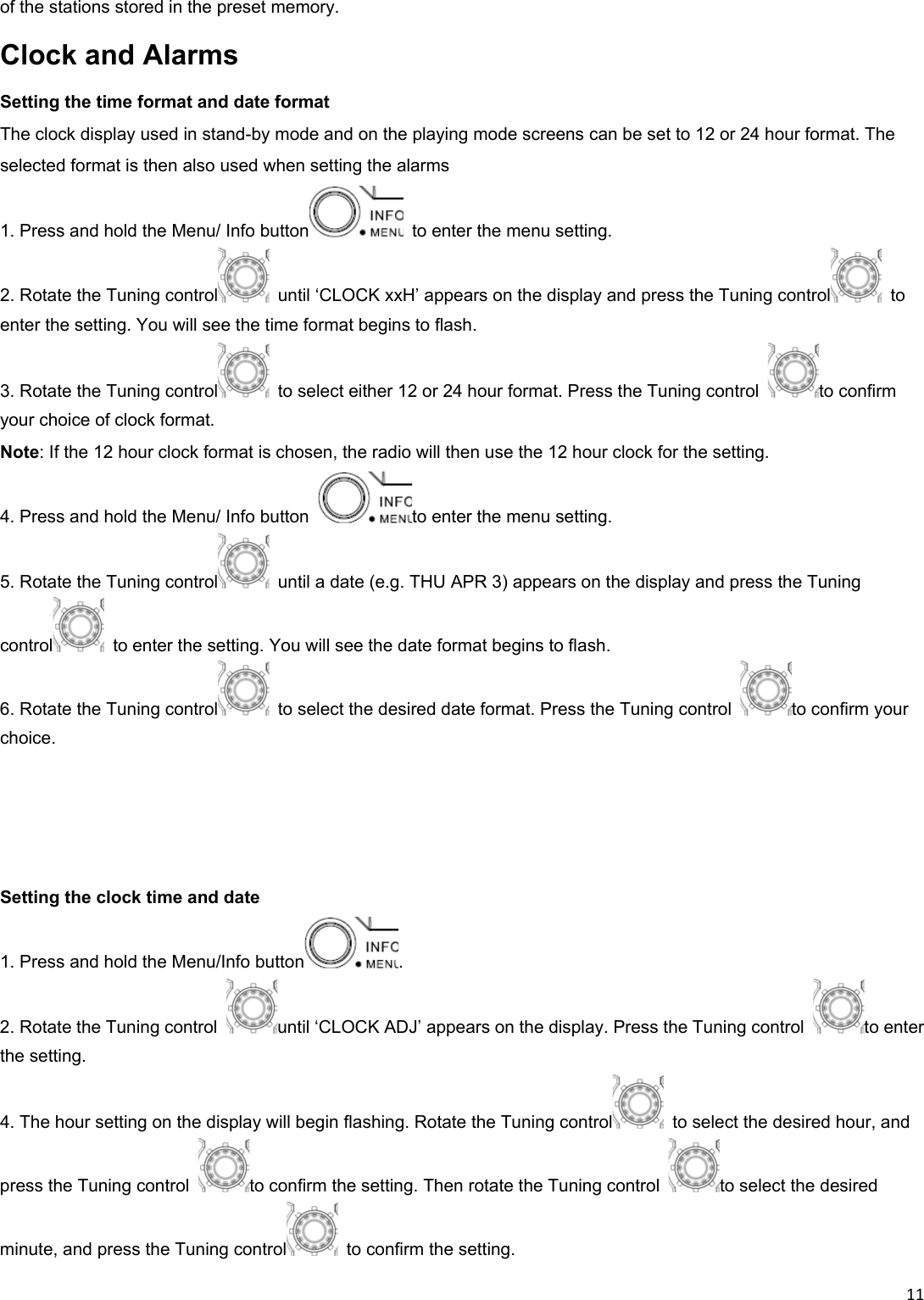 11of the stations stored in the preset memory. Clock and Alarms Setting the time format and date format The clock display used in stand-by mode and on the playing mode screens can be set to 12 or 24 hour format. The selected format is then also used when setting the alarms 1. Press and hold the Menu/ Info button   to enter the menu setting. 2. Rotate the Tuning control   until ‘CLOCK xxH’ appears on the display and press the Tuning control  to enter the setting. You will see the time format begins to flash. 3. Rotate the Tuning control   to select either 12 or 24 hour format. Press the Tuning control  to confirm your choice of clock format. Note: If the 12 hour clock format is chosen, the radio will then use the 12 hour clock for the setting. 4. Press and hold the Menu/ Info button  to enter the menu setting. 5. Rotate the Tuning control   until a date (e.g. THU APR 3) appears on the display and press the Tuning control   to enter the setting. You will see the date format begins to flash. 6. Rotate the Tuning control   to select the desired date format. Press the Tuning control  to confirm your choice.     Setting the clock time and date 1. Press and hold the Menu/Info button . 2. Rotate the Tuning control  until ‘CLOCK ADJ’ appears on the display. Press the Tuning control  to enter the setting. 4. The hour setting on the display will begin flashing. Rotate the Tuning control   to select the desired hour, and press the Tuning control  to confirm the setting. Then rotate the Tuning control  to select the desired minute, and press the Tuning control   to confirm the setting. 
