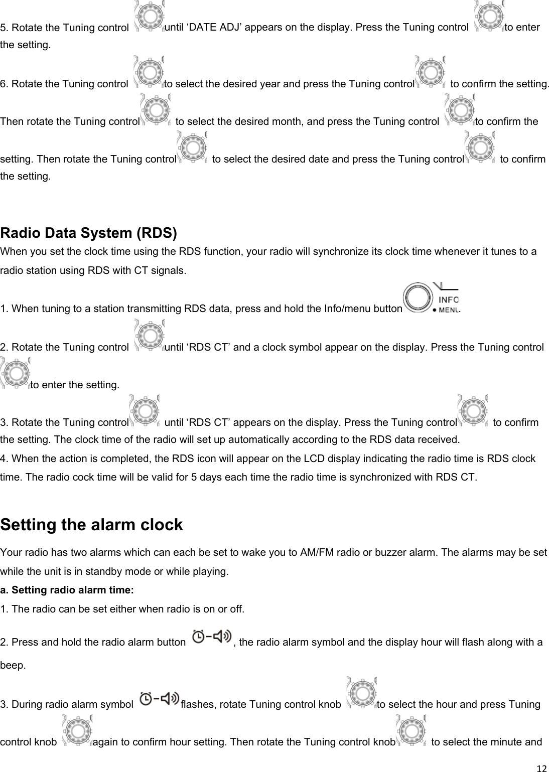 125. Rotate the Tuning control  until ‘DATE ADJ’ appears on the display. Press the Tuning control  to enter the setting. 6. Rotate the Tuning control  to select the desired year and press the Tuning control   to confirm the setting. Then rotate the Tuning control   to select the desired month, and press the Tuning control  to confirm the setting. Then rotate the Tuning control   to select the desired date and press the Tuning control   to confirm the setting.   Radio Data System (RDS) When you set the clock time using the RDS function, your radio will synchronize its clock time whenever it tunes to a radio station using RDS with CT signals. 1. When tuning to a station transmitting RDS data, press and hold the Info/menu button . 2. Rotate the Tuning control  until ‘RDS CT’ and a clock symbol appear on the display. Press the Tuning control to enter the setting. 3. Rotate the Tuning control   until ‘RDS CT’ appears on the display. Press the Tuning control  to confirm the setting. The clock time of the radio will set up automatically according to the RDS data received. 4. When the action is completed, the RDS icon will appear on the LCD display indicating the radio time is RDS clock time. The radio cock time will be valid for 5 days each time the radio time is synchronized with RDS CT.  Setting the alarm clock Your radio has two alarms which can each be set to wake you to AM/FM radio or buzzer alarm. The alarms may be set while the unit is in standby mode or while playing. a. Setting radio alarm time: 1. The radio can be set either when radio is on or off. 2. Press and hold the radio alarm button  , the radio alarm symbol and the display hour will flash along with a beep. 3. During radio alarm symbol  flashes, rotate Tuning control knob  to select the hour and press Tuning control knob  again to confirm hour setting. Then rotate the Tuning control knob   to select the minute and 