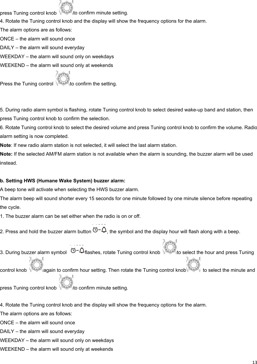 13press Tuning control knob  to confirm minute setting. 4. Rotate the Tuning control knob and the display will show the frequency options for the alarm. The alarm options are as follows: ONCE – the alarm will sound once DAILY – the alarm will sound everyday WEEKDAY – the alarm will sound only on weekdays WEEKEND – the alarm will sound only at weekends Press the Tuning control  to confirm the setting.   5. During radio alarm symbol is flashing, rotate Tuning control knob to select desired wake-up band and station, then press Tuning control knob to confirm the selection. 6. Rotate Tuning control knob to select the desired volume and press Tuning control knob to confirm the volume. Radio alarm setting is now completed. Note: If new radio alarm station is not selected, it will select the last alarm station. Note: If the selected AM/FM alarm station is not available when the alarm is sounding, the buzzer alarm will be used instead.  b. Setting HWS (Humane Wake System) buzzer alarm: A beep tone will activate when selecting the HWS buzzer alarm. The alarm beep will sound shorter every 15 seconds for one minute followed by one minute silence before repeating the cycle. 1. The buzzer alarm can be set either when the radio is on or off. 2. Press and hold the buzzer alarm button , the symbol and the display hour will flash along with a beep. 3. During buzzer alarm symbol  flashes, rotate Tuning control knob  to select the hour and press Tuning control knob  again to confirm hour setting. Then rotate the Tuning control knob   to select the minute and press Tuning control knob  to confirm minute setting.  4. Rotate the Tuning control knob and the display will show the frequency options for the alarm. The alarm options are as follows: ONCE – the alarm will sound once DAILY – the alarm will sound everyday WEEKDAY – the alarm will sound only on weekdays WEEKEND – the alarm will sound only at weekends 