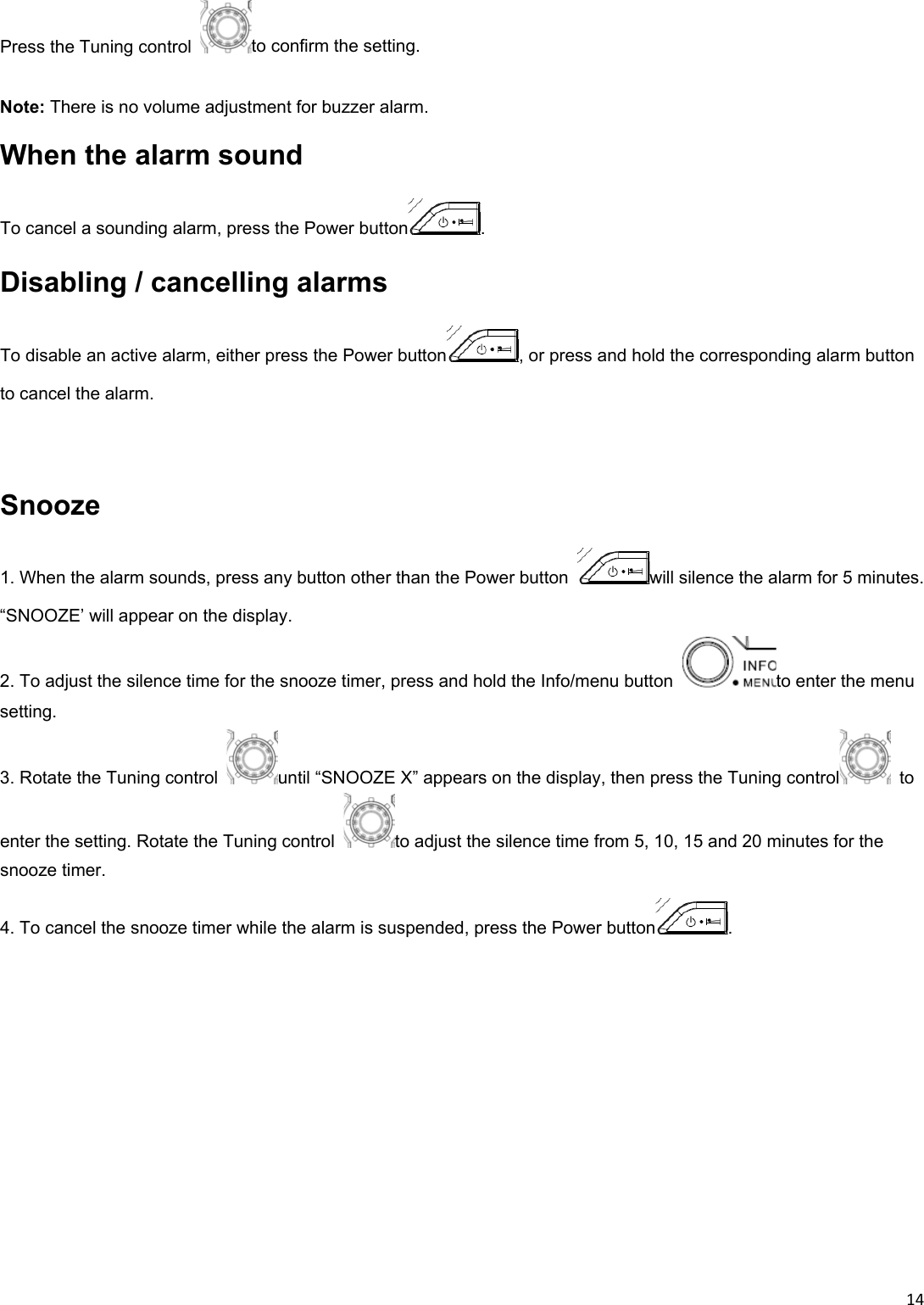 14Press the Tuning control  to confirm the setting.  Note: There is no volume adjustment for buzzer alarm. When the alarm sound To cancel a sounding alarm, press the Power button .   Disabling / cancelling alarms To disable an active alarm, either press the Power button , or press and hold the corresponding alarm button to cancel the alarm.    Snooze 1. When the alarm sounds, press any button other than the Power button  will silence the alarm for 5 minutes. “SNOOZE’ will appear on the display. 2. To adjust the silence time for the snooze timer, press and hold the Info/menu button  to enter the menu setting. 3. Rotate the Tuning control  until “SNOOZE X” appears on the display, then press the Tuning control  to enter the setting. Rotate the Tuning control  to adjust the silence time from 5, 10, 15 and 20 minutes for the snooze timer. 4. To cancel the snooze timer while the alarm is suspended, press the Power button .  