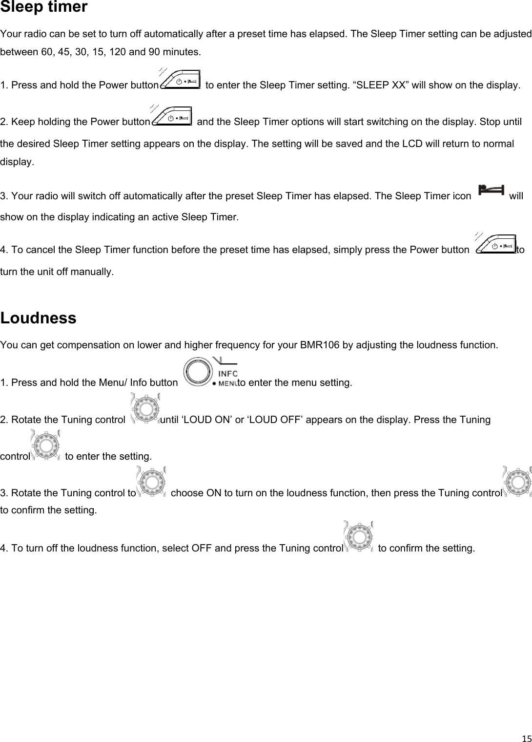 15Sleep timer Your radio can be set to turn off automatically after a preset time has elapsed. The Sleep Timer setting can be adjusted between 60, 45, 30, 15, 120 and 90 minutes. 1. Press and hold the Power button   to enter the Sleep Timer setting. “SLEEP XX” will show on the display. 2. Keep holding the Power button   and the Sleep Timer options will start switching on the display. Stop until the desired Sleep Timer setting appears on the display. The setting will be saved and the LCD will return to normal display. 3. Your radio will switch off automatically after the preset Sleep Timer has elapsed. The Sleep Timer icon  will show on the display indicating an active Sleep Timer. 4. To cancel the Sleep Timer function before the preset time has elapsed, simply press the Power button  to turn the unit off manually.  Loudness You can get compensation on lower and higher frequency for your BMR106 by adjusting the loudness function. 1. Press and hold the Menu/ Info button  to enter the menu setting. 2. Rotate the Tuning control  until ‘LOUD ON’ or ‘LOUD OFF’ appears on the display. Press the Tuning control   to enter the setting. 3. Rotate the Tuning control to   choose ON to turn on the loudness function, then press the Tuning control  to confirm the setting. 4. To turn off the loudness function, select OFF and press the Tuning control   to confirm the setting.    
