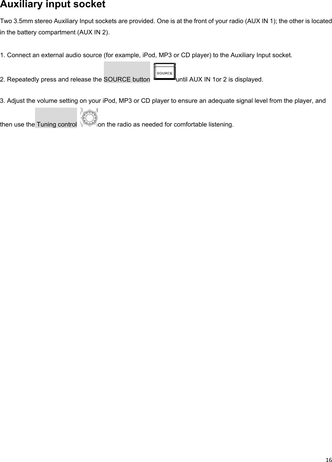 16Auxiliary input socket Two 3.5mm stereo Auxiliary Input sockets are provided. One is at the front of your radio (AUX IN 1); the other is located in the battery compartment (AUX IN 2).       1. Connect an external audio source (for example, iPod, MP3 or CD player) to the Auxiliary Input socket. 2. Repeatedly press and release the SOURCE button  until AUX IN 1or 2 is displayed.  3. Adjust the volume setting on your iPod, MP3 or CD player to ensure an adequate signal level from the player, and then use the Tuning control  on the radio as needed for comfortable listening. 