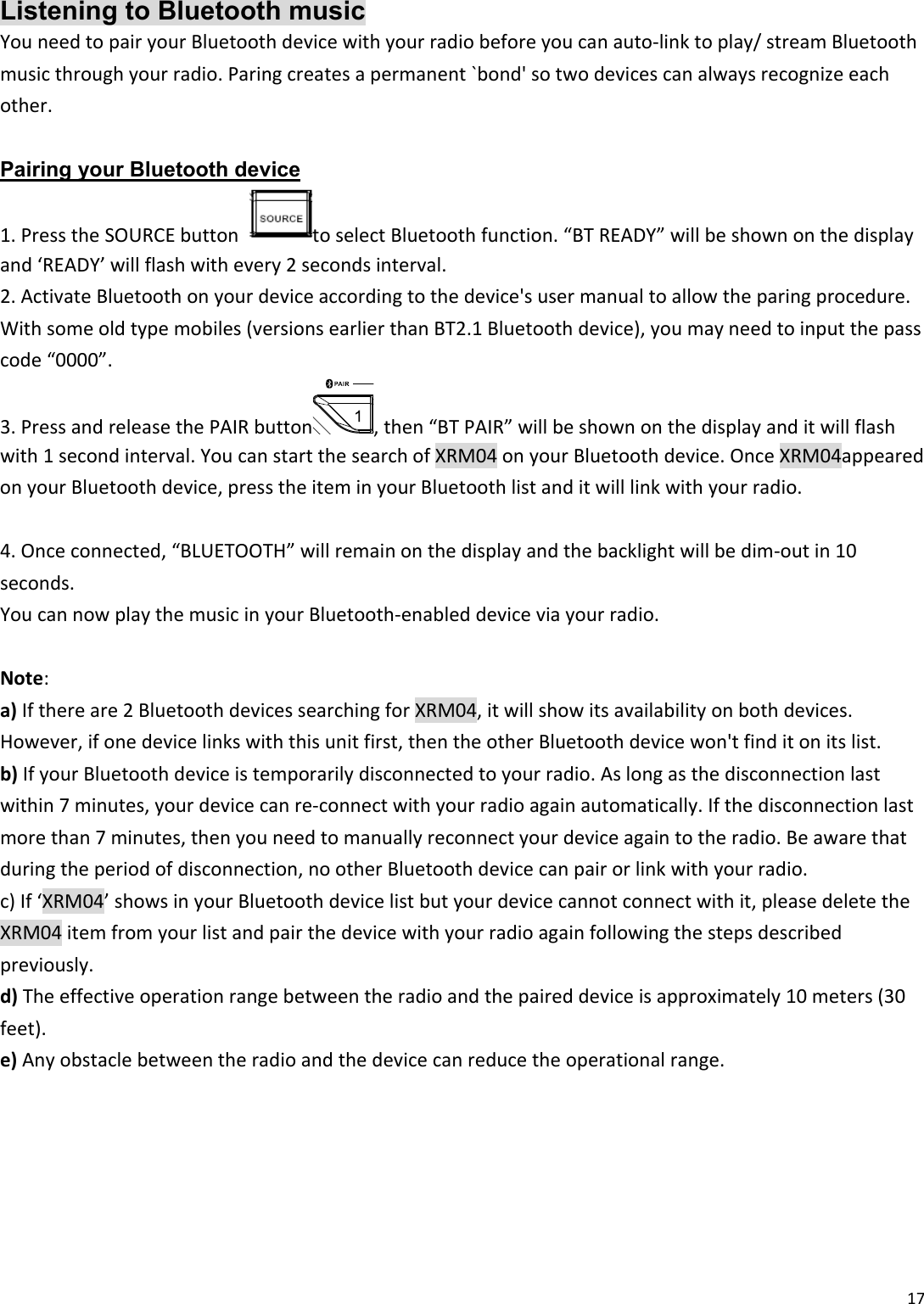 17Listening to Bluetooth music YouneedtopairyourBluetoothdevicewithyourradiobeforeyoucanauto‐linktoplay/streamBluetoothmusicthroughyourradio.Paringcreatesapermanent`bond&apos;sotwodevicescanalwaysrecognizeeachother.Pairing your Bluetooth device 1.PresstheSOURCEbuttontoselectBluetoothfunction.“BTREADY”willbeshownonthedisplayand‘READY’willflashwithevery2secondsinterval.2.ActivateBluetoothonyourdeviceaccordingtothedevice&apos;susermanualtoallowtheparingprocedure.Withsomeoldtypemobiles(versionsearlierthanBT2.1Bluetoothdevice),youmayneedtoinputthepasscode“0000”.3.PressandreleasethePAIRbutton ,then“BTPAIR”willbeshownonthedisplayanditwillflashwith1secondinterval.YoucanstartthesearchofXRM04onyourBluetoothdevice.OnceXRM04appearedonyourBluetoothdevice,presstheiteminyourBluetoothlistanditwilllinkwithyourradio.4.Onceconnected,“BLUETOOTH”willremainonthedisplayandthebacklightwillbedim‐outin10seconds.YoucannowplaythemusicinyourBluetooth‐enableddeviceviayourradio.Note:a)Ifthereare2BluetoothdevicessearchingforXRM04,itwillshowitsavailabilityonbothdevices.However,ifonedevicelinkswiththisunitfirst,thentheotherBluetoothdevicewon&apos;tfinditonitslist.b)IfyourBluetoothdeviceistemporarilydisconnectedtoyourradio.Aslongasthedisconnectionlastwithin7minutes,yourdevicecanre‐connectwithyourradioagainautomatically.Ifthedisconnectionlastmorethan7minutes,thenyouneedtomanuallyreconnectyourdeviceagaintotheradio.Beawarethatduringtheperiodofdisconnection,nootherBluetoothdevicecanpairorlinkwithyourradio.c)If‘XRM04’showsinyourBluetoothdevicelistbutyourdevicecannotconnectwithit,pleasedeletetheXRM04itemfromyourlistandpairthedevicewithyourradioagainfollowingthestepsdescribedpreviously.d)Theeffectiveoperationrangebetweentheradioandthepaireddeviceisapproximately10meters(30feet).e)Anyobstaclebetweentheradioandthedevicecanreducetheoperationalrange.