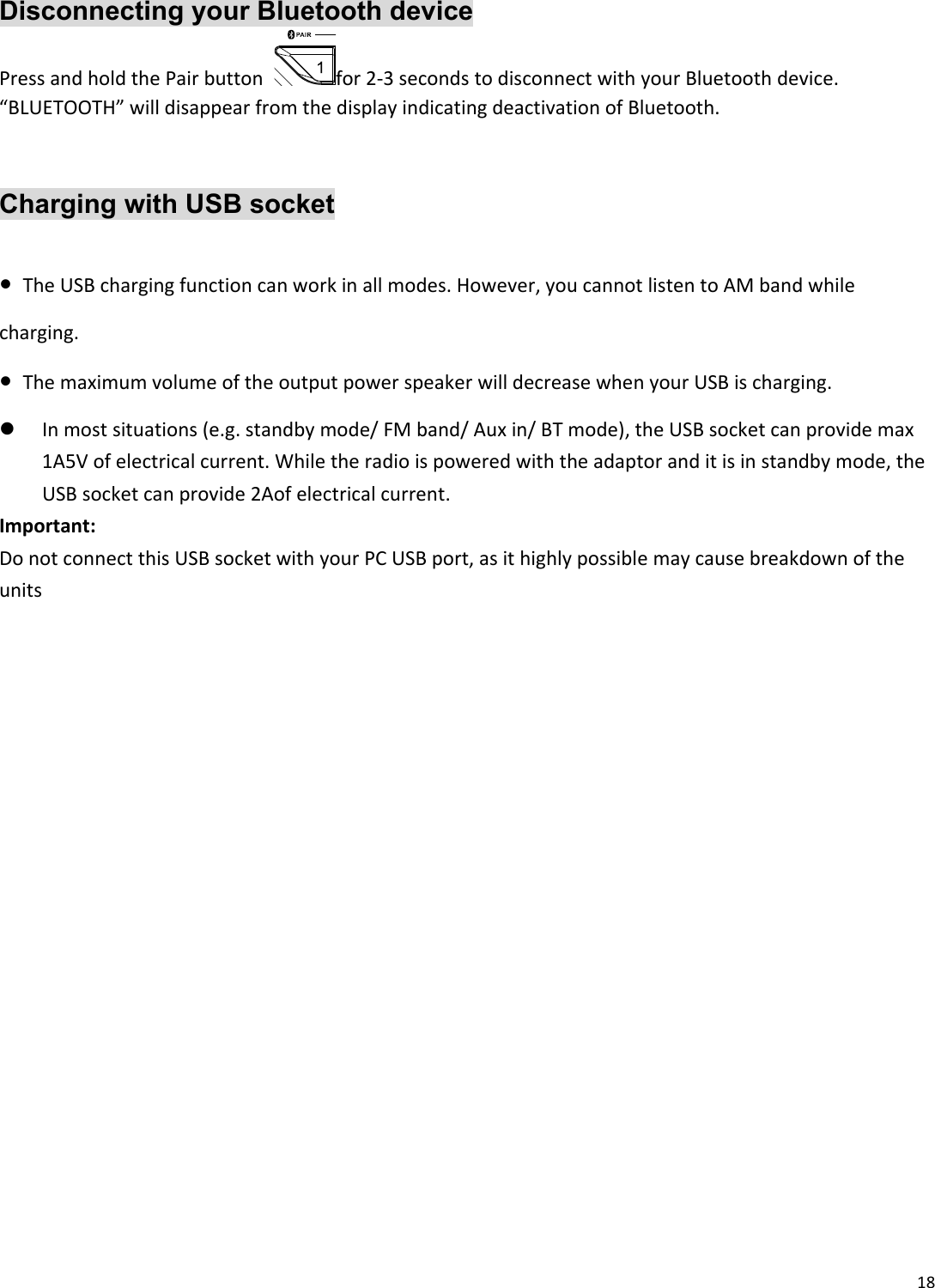 18 Disconnecting your Bluetooth device PressandholdthePairbuttonfor2‐3secondstodisconnectwithyourBluetoothdevice.“BLUETOOTH”willdisappearfromthedisplayindicatingdeactivationofBluetooth.   Charging with USB socket  ●TheUSBchargingfunctioncanworkinallmodes.However,youcannotlistentoAMbandwhilecharging.●ThemaximumvolumeoftheoutputpowerspeakerwilldecreasewhenyourUSBischarging. Inmostsituations(e.g.standbymode/FMband/Auxin/BTmode),theUSBsocketcanprovidemax1A5Vofelectricalcurrent.Whiletheradioispoweredwiththeadaptoranditisinstandbymode,theUSBsocketcanprovide2Aofelectricalcurrent.Important:DonotconnectthisUSBsocketwithyourPCUSBport,asithighlypossiblemaycausebreakdownoftheunits  