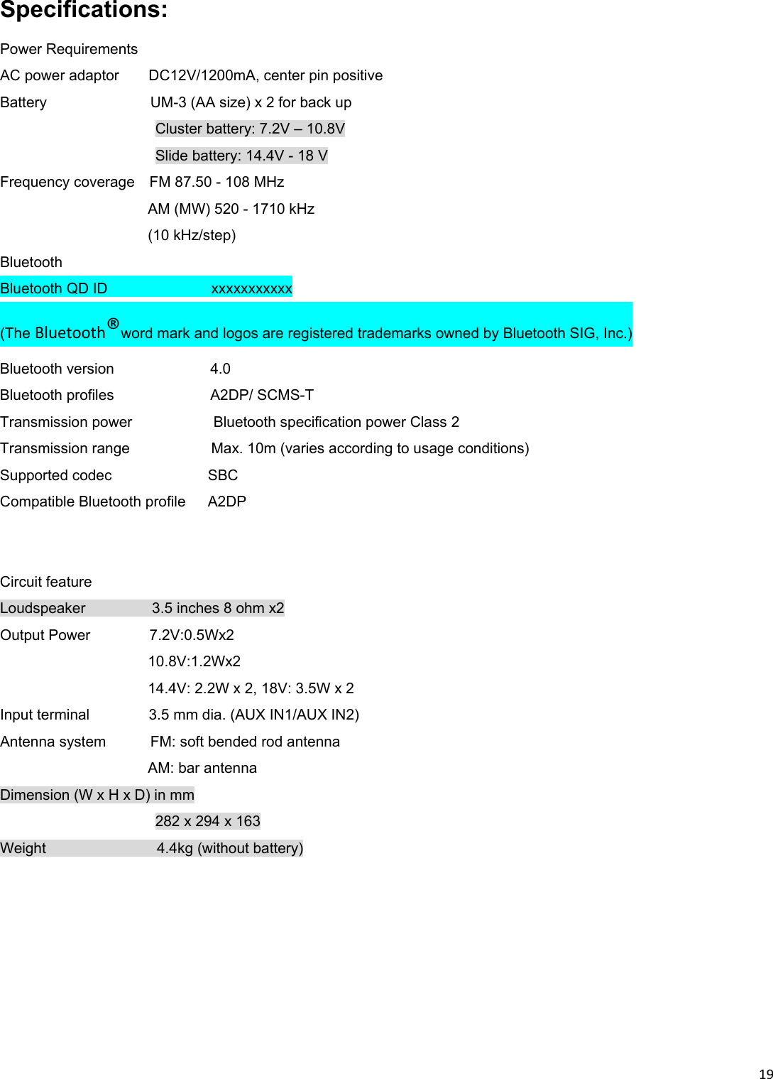 19Specifications: Power Requirements AC power adaptor    DC12V/1200mA, center pin positive Battery              UM-3 (AA size) x 2 for back up Cluster battery: 7.2V – 10.8V Slide battery: 14.4V - 18 V Frequency coverage    FM 87.50 - 108 MHz AM (MW) 520 - 1710 kHz (10 kHz/step) Bluetooth   Bluetooth QD ID              xxxxxxxxxxx (The Bluetooth®word mark and logos are registered trademarks owned by Bluetooth SIG, Inc.) Bluetooth version             4.0 Bluetooth profiles             A2DP/ SCMS-T  Transmission power           Bluetooth specification power Class 2 Transmission range           Max. 10m (varies according to usage conditions) Supported codec             SBC Compatible Bluetooth profile   A2DP      Circuit feature Loudspeaker         3.5 inches 8 ohm x2 Output Power        7.2V:0.5Wx2   10.8V:1.2Wx2   14.4V: 2.2W x 2, 18V: 3.5W x 2 Input terminal        3.5 mm dia. (AUX IN1/AUX IN2) Antenna system      FM: soft bended rod antenna AM: bar antenna Dimension (W x H x D) in mm 282 x 294 x 163 Weight               4.4kg (without battery) 