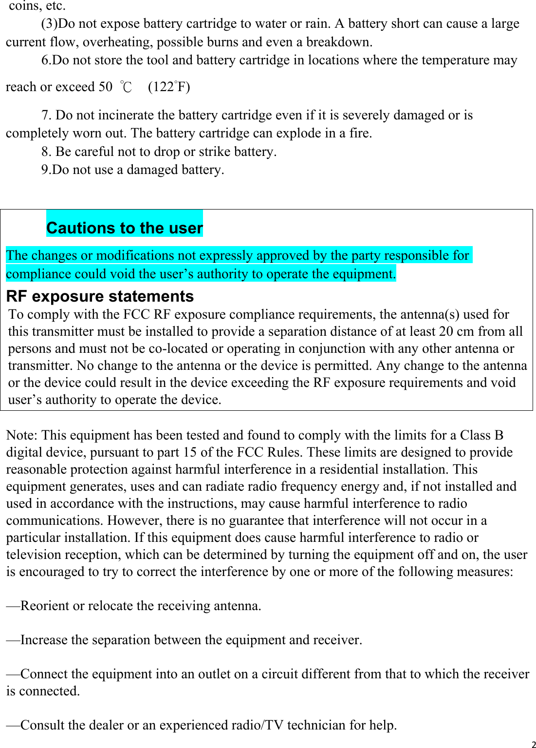 2coins, etc.         (3)Do not expose battery cartridge to water or rain. A battery short can cause a large current flow, overheating, possible burns and even a breakdown. 6.Do not store the tool and battery cartridge in locations where the temperature mayreach or exceed 50  ℃  (122˚F) 7. Do not incinerate the battery cartridge even if it is severely damaged or iscompletely worn out. The battery cartridge can explode in a fire. 8. Be careful not to drop or strike battery.9.Do not use a damaged battery.Cautions to the user The changes or modifications not expressly approved by the party responsible for compliance could void the user’s authority to operate the equipment. RF exposure statements Note: This equipment has been tested and found to comply with the limits for a Class B digital device, pursuant to part 15 of the FCC Rules. These limits are designed to provide reasonable protection against harmful interference in a residential installation. This equipment generates, uses and can radiate radio frequency energy and, if not installed and used in accordance with the instructions, may cause harmful interference to radio communications. However, there is no guarantee that interference will not occur in a particular installation. If this equipment does cause harmful interference to radio or television reception, which can be determined by turning the equipment off and on, the user is encouraged to try to correct the interference by one or more of the following measures:—Reorient or relocate the receiving antenna.—Increase the separation between the equipment and receiver.—Connect the equipment into an outlet on a circuit different from that to which the receiver is connected.—Consult the dealer or an experienced radio/TV technician for help.To comply with the FCC RF exposure compliance requirements, the antenna(s) used for this transmitter must be installed to provide a separation distance of at least 20 cm from all persons and must not be co-located or operating in conjunction with any other antenna or transmitter. No change to the antenna or the device is permitted. Any change to the antenna or the device could result in the device exceeding the RF exposure requirements and void user’s authority to operate the device.