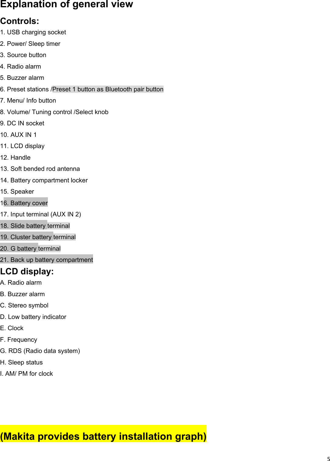 5Explanation of general view Controls: 1. USB charging socket 2. Power/ Sleep timer 3. Source button 4. Radio alarm 5. Buzzer alarm 6. Preset stations /Preset 1 button as Bluetooth pair button 7. Menu/ Info button 8. Volume/ Tuning control /Select knob 9. DC IN socket 10. AUX IN 1 11. LCD display 12. Handle 13. Soft bended rod antenna 14. Battery compartment locker 15. Speaker 16. Battery cover 17. Input terminal (AUX IN 2) 18. Slide battery terminal 19. Cluster battery terminal 20. G battery terminal 21. Back up battery compartment LCD display: A. Radio alarm B. Buzzer alarm C. Stereo symbol D. Low battery indicator E. Clock F. Frequency G. RDS (Radio data system) H. Sleep status I. AM/ PM for clock   (Makita provides battery installation graph) 