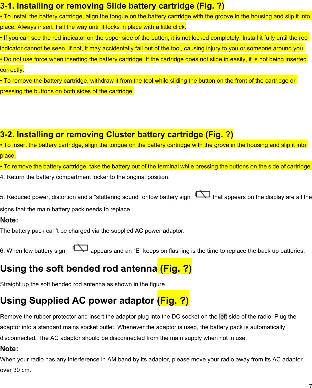 7     3-1. Installing or removing Slide battery cartridge (Fig. ?) • To install the battery cartridge, align the tongue on the battery cartridge with the groove in the housing and slip it into place. Always insert it all the way until it locks in place with a little click. • If you can see the red indicator on the upper side of the button, it is not locked completely. Install it fully until the red indicator cannot be seen. If not, it may accidentally fall out of the tool, causing injury to you or someone around you. • Do not use force when inserting the battery cartridge. If the cartridge does not slide in easily, it is not being inserted correctly. • To remove the battery cartridge, withdraw it from the tool while sliding the button on the front of the cartridge or pressing the buttons on both sides of the cartridge.    3-2. Installing or removing Cluster battery cartridge (Fig. ?) • To insert the battery cartridge, align the tongue on the battery cartridge with the grove in the housing and slip it into place. • To remove the battery cartridge, take the battery out of the terminal while pressing the buttons on the side of cartridge. 4. Return the battery compartment locker to the original position. 5. Reduced power, distortion and a “stuttering sound” or low battery sign  that appears on the display are all the signs that the main battery pack needs to replace. Note: The battery pack can’t be charged via the supplied AC power adaptor. 6. When low battery sign    appears and an “E” keeps on flashing is the time to replace the back up batteries. Using the soft bended rod antenna (Fig. ?) Straight up the soft bended rod antenna as shown in the figure. Using Supplied AC power adaptor (Fig. ?) Remove the rubber protector and insert the adaptor plug into the DC socket on the left side of the radio. Plug the adaptor into a standard mains socket outlet. Whenever the adaptor is used, the battery pack is automatically disconnected. The AC adaptor should be disconnected from the main supply when not in use. Note: When your radio has any interference in AM band by its adaptor, please move your radio away from its AC adaptor over 30 cm. 