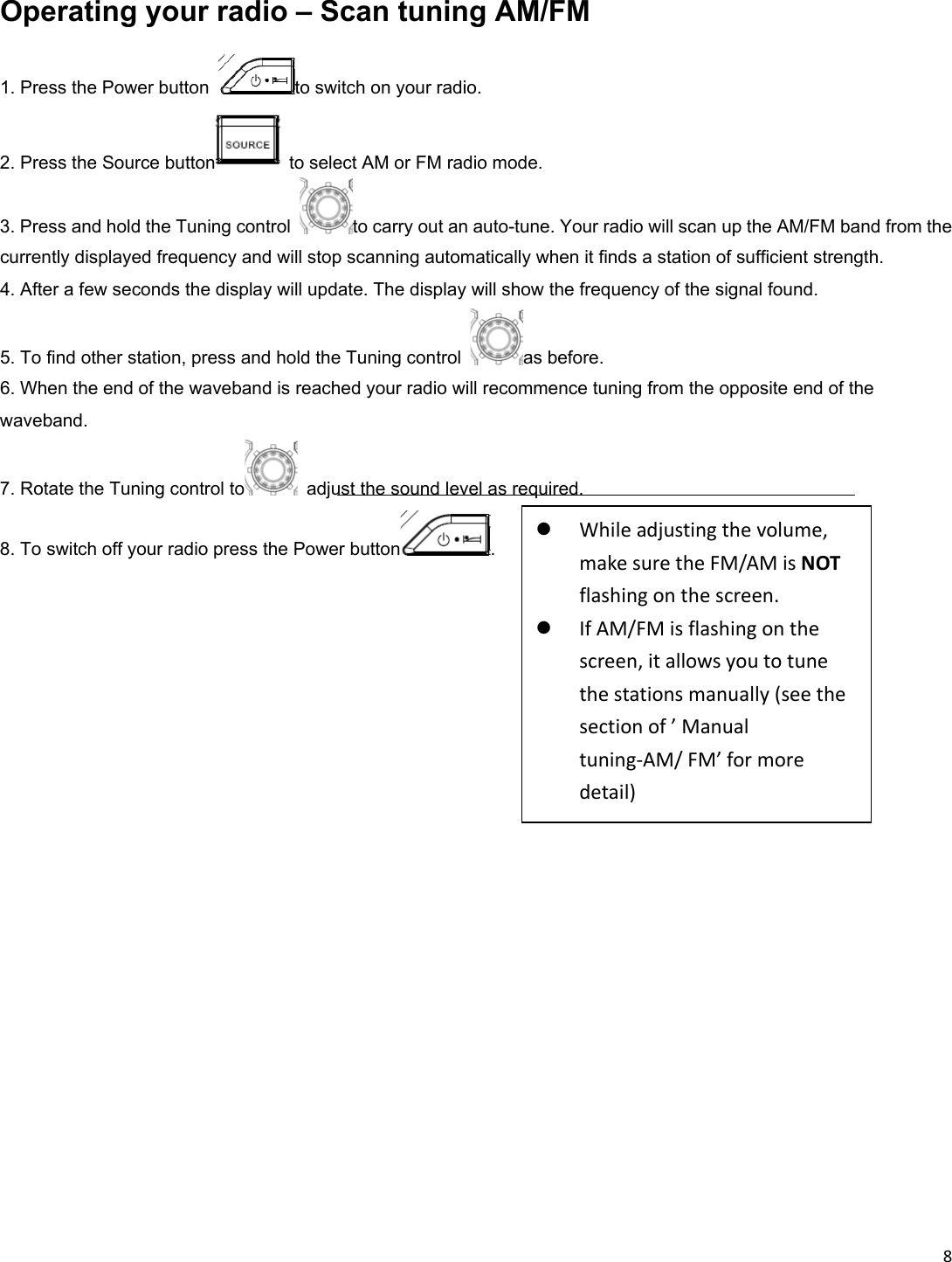 8  Operating your radio – Scan tuning AM/FM 1. Press the Power button  to switch on your radio. 2. Press the Source button   to select AM or FM radio mode. 3. Press and hold the Tuning control  to carry out an auto-tune. Your radio will scan up the AM/FM band from the currently displayed frequency and will stop scanning automatically when it finds a station of sufficient strength. 4. After a few seconds the display will update. The display will show the frequency of the signal found. 5. To find other station, press and hold the Tuning control  as before. 6. When the end of the waveband is reached your radio will recommence tuning from the opposite end of the waveband. 7. Rotate the Tuning control to   adjust the sound level as required. 8. To switch off your radio press the Power button .                      Whileadjustingthevolume,makesuretheFM/AMisNOTflashingonthescreen. IfAM/FMisflashingonthescreen,itallowsyoutotunethestationsmanually(seethesectionof’Manualtuning‐AM/FM’formoredetail)