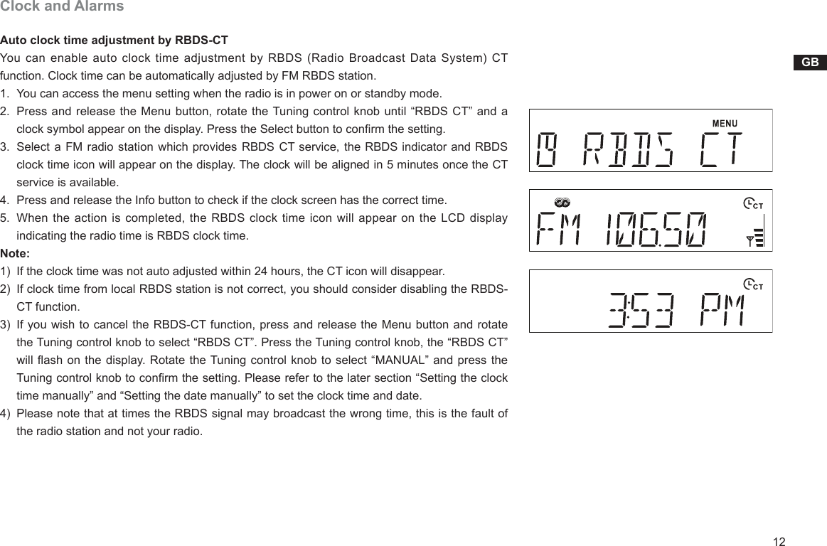 12GBClock and AlarmsAuto clock time adjustment by RBDS-CTYou can  enable auto clock  time adjustment by  RBDS  (Radio Broadcast Data  System) CT function. Clock time can be automatically adjusted by FM RBDS station.1.    You can access the menu setting when the radio is in power on or standby mode.2.    Press and release the Menu button, rotate the Tuning control knob until “RBDS CT” and a clock symbol appear on the display. Press the Select button to conrm the setting. 3.   Select a FM radio station which provides RBDS CT service, the RBDS indicator and RBDS clock time icon will appear on the display. The clock will be aligned in 5 minutes once the CT service is available.4.    Press and release the Info button to check if the clock screen has the correct time. 5.    When the action is completed, the RBDS clock time icon will appear on the LCD display indicating the radio time is RBDS clock time.Note:1)   If the clock time was not auto adjusted within 24 hours, the CT icon will disappear.2)   If clock time from local RBDS station is not correct, you should consider disabling the RBDS-CT function.3)   If you wish to cancel the RBDS-CT function, press and release the Menu button and rotate the Tuning control knob to select “RBDS CT”. Press the Tuning control knob, the “RBDS CT” will ash on the display. Rotate the Tuning control knob to select “MANUAL” and press the Tuning control knob to conrm the setting. Please refer to the later section “Setting the clock time manually” and “Setting the date manually” to set the clock time and date.4)   Please note that at times the RBDS signal may broadcast the wrong time, this is the fault of the radio station and not your radio.