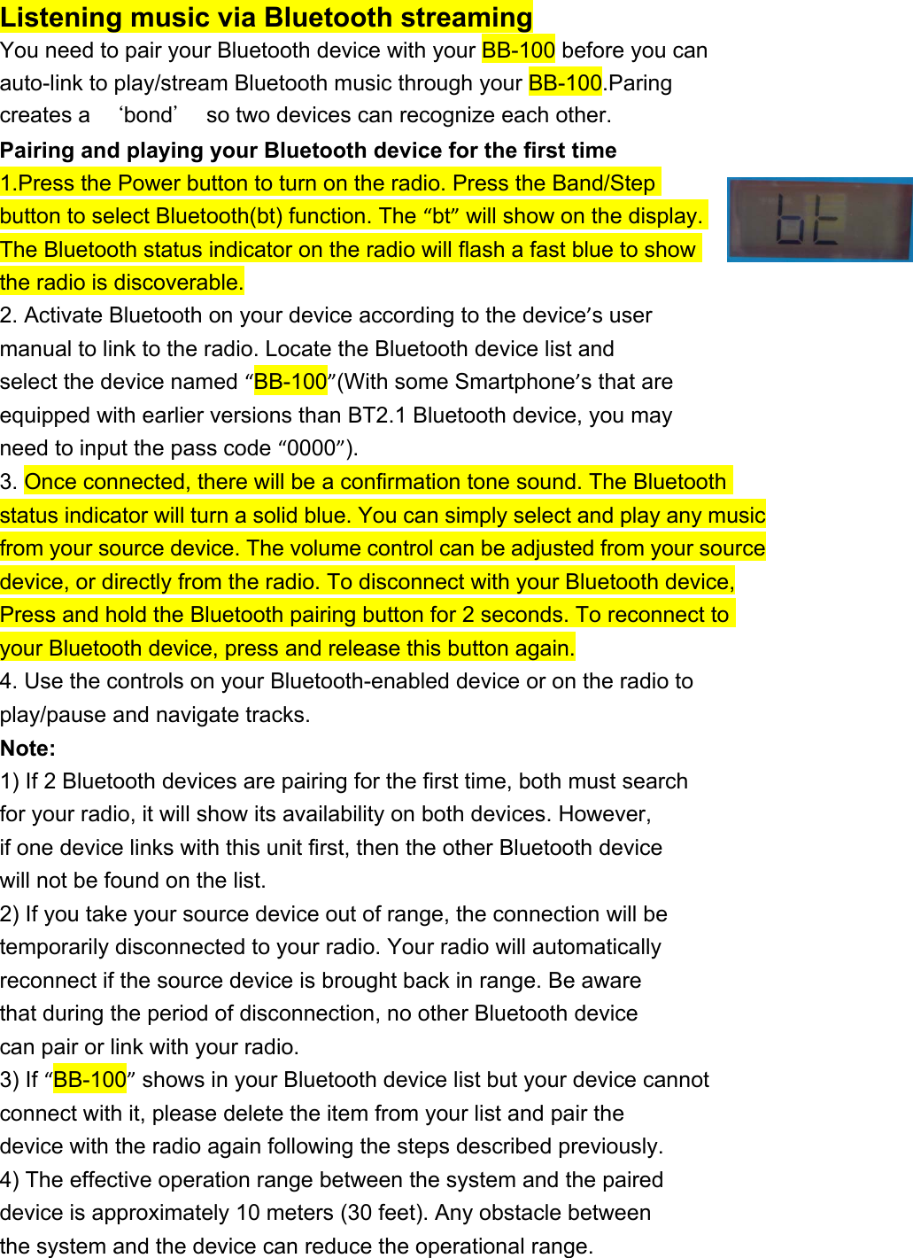 Listening music via Bluetooth streaming You need to pair your Bluetooth device with your BB-100 before you can auto-link to play/stream Bluetooth music through your BB-100.Paring creates a  ‘bond’  so two devices can recognize each other. Pairing and playing your Bluetooth device for the first time 1.Press the Power button to turn on the radio. Press the Band/Step button to select Bluetooth(bt) function. The “bt” will show on the display. The Bluetooth status indicator on the radio will flash a fast blue to show the radio is discoverable. 2. Activate Bluetooth on your device according to the device’s user manual to link to the radio. Locate the Bluetooth device list and select the device named “BB-100”(With some Smartphone’s that are equipped with earlier versions than BT2.1 Bluetooth device, you may need to input the pass code “0000”). 3. Once connected, there will be a confirmation tone sound. The Bluetooth status indicator will turn a solid blue. You can simply select and play any music from your source device. The volume control can be adjusted from your source device, or directly from the radio. To disconnect with your Bluetooth device, Press and hold the Bluetooth pairing button for 2 seconds. To reconnect to your Bluetooth device, press and release this button again. 4. Use the controls on your Bluetooth-enabled device or on the radio to play/pause and navigate tracks. Note: 1) If 2 Bluetooth devices are pairing for the first time, both must search for your radio, it will show its availability on both devices. However, if one device links with this unit first, then the other Bluetooth device will not be found on the list. 2) If you take your source device out of range, the connection will be temporarily disconnected to your radio. Your radio will automatically reconnect if the source device is brought back in range. Be aware that during the period of disconnection, no other Bluetooth device can pair or link with your radio. 3) If “BB-100” shows in your Bluetooth device list but your device cannot connect with it, please delete the item from your list and pair the device with the radio again following the steps described previously. 4) The effective operation range between the system and the paired device is approximately 10 meters (30 feet). Any obstacle between the system and the device can reduce the operational range. 